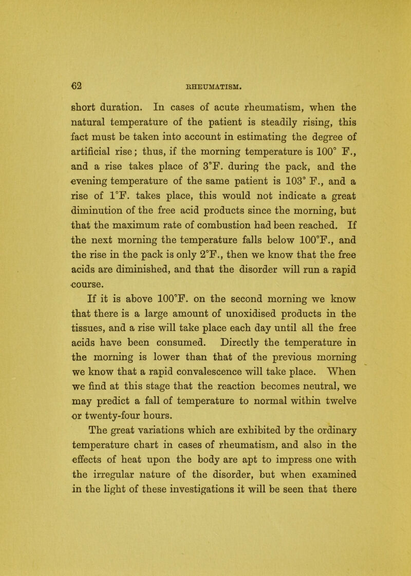 short duration. In cases of acute rheumatism, when the natural temperature of the patient is steadily rising, this fact must be taken into account in estimating the degree of artificial rise; thus, if the morning temperature is 100° F., and a rise takes place of 3°F. during the pack, and the evening temperature of the same patient is 103° F., and a rise of 1°F. takes place, this would not indicate a great diminution of the free acid products since the morning, but that the maximum rate of combustion had been reached. If the next morning the temperature falls below 100°F., and the rise in the pack is only 2°F., then we know that the free \ acids are diminished, and that the disorder will run a rapid •course. If it is above 100°F. on the second morning we know that there is a large amount of unoxidised products in the tissues, and a rise will take place each day until all the free acids have been consumed. Directly the temperature in the morning is lower than that of the previous morning we know that a rapid convalescence will take place. When we find at this stage that the reaction becomes neutral, we may predict a fall of temperature to normal within twelve or twenty-four hours. The great variations which are exhibited by the ordinary temperature chart in cases of rheumatism, and also in the effects of heat upon the body are apt to impress one with the irregular nature of the disorder, but when examined in the light of these investigations it will be seen that there