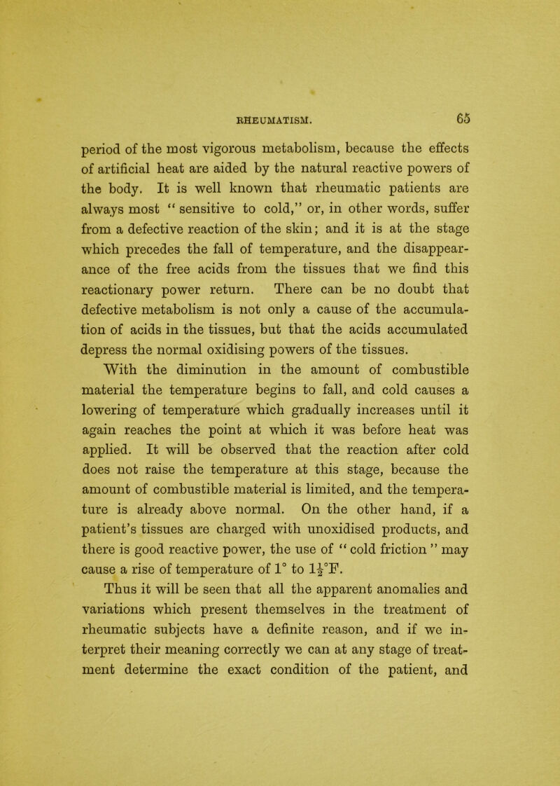 period of the most vigorous metabolism, because the effects of artificial heat are aided by the natural reactive powers of the body. It is well known that rheumatic patients are always most “ sensitive to cold,” or, in other words, suffer from a defective reaction of the skin; and it is at the stage which precedes the fall of temperature, and the disappear- ance of the free acids from the tissues that we find this reactionary power return. There can be no doubt that defective metabolism is not only a cause of the accumula- tion of acids in the tissues, but that the acids accumulated depress the normal oxidising powers of the tissues. With the diminution in the amount of combustible material the temperature begins to fall, and cold causes a lowering of temperature which gradually increases until it again reaches the point at which it was before heat was applied. It will be observed that the reaction after cold does not raise the temperature at this stage, because the amount of combustible material is limited, and the tempera- ture is already above normal. On the other hand, if a patient’s tissues are charged with unoxidised products, and there is good reactive power, the use of “ cold friction ” may cause a rise of temperature of 1° to 1J°F. Thus it will be seen that all the apparent anomalies and variations which present themselves in the treatment of rheumatic subjects have a definite reason, and if we in- terpret their meaning correctly we can at any stage of treat- ment determine the exact condition of the patient, and