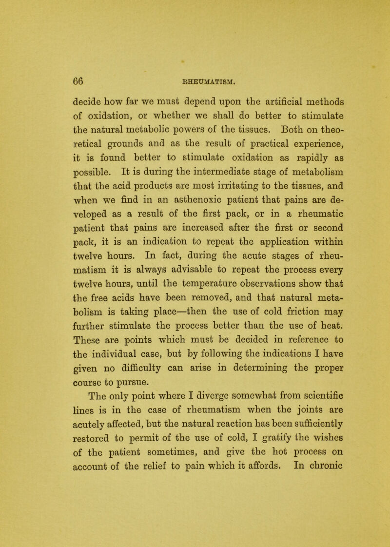 decide liow far we must depend upon the artificial methods of oxidation, or whether we shall do better to stimulate the natural metabolic powers of the tissues. Both on theo- retical grounds and as the result of practical experience, it is found better to stimulate oxidation as rapidly as possible. It is during the intermediate stage of metabolism that the acid products are most irritating to the tissues, and when we find in an asthenoxic patient that pains are de- veloped as a result of the first pack, or in a rheumatic patient that pains are increased after the first or second pack, it is an indication to repeat the application within twelve hours. In fact, during the acute stages of rheu- matism it is always advisable to repeat the process every twelve hours, until the temperature observations show that the free acids have been removed, and that natural meta- bolism is taking place—then the use of cold friction may further stimulate the process better than the use of heat. These are points which must be decided in reference to the individual case, but by following the indications I have given no difficulty can arise in determining the proper course to pursue. The only point where I diverge somewhat from scientific lines is in the case of rheumatism when the joints are acutely affected, but the natural reaction has been sufficiently restored to permit of the use of cold, I gratify the wishes of the patient sometimes, and give the hot process on account of the relief to pain which it affords. In chronic