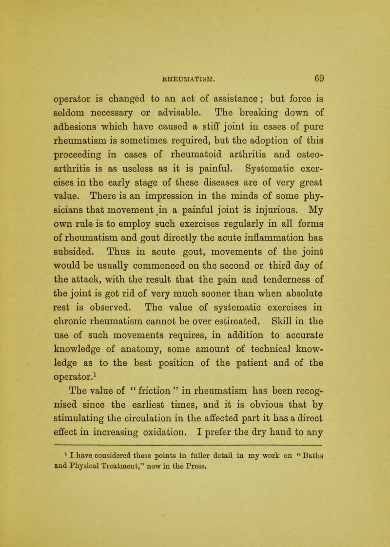 operator is changed to an act of assistance ; but force is seldom necessary or advisable. The breaking down of adhesions which have caused a stiff joint in cases of pure rheumatism is sometimes required, but the adoption of this proceeding in cases of rheumatoid arthritis and osteo- arthritis is as useless as it is painful. Systematic exer- cises in the early stage of these diseases are of very great value. There is an impression in the minds of some phy- sicians that movement jin a painful joint is injurious. My own rule is to employ such exercises regularly in all forms of rheumatism and gout directly the acute inflammation has subsided. Thus in acute gout, movements of the joint would be usually commenced on the second or third day of the attack, with the result that the pain and tenderness of the joint is got rid of very much sooner than when absolute rest is observed. The value of systematic exercises in chronic rheumatism cannot be over estimated. Skill in the use of such movements requires, in addition to accurate knowledge of anatomy, some amount of technical know- ledge as to the best position of the patient and of the operator.1 The value of “ friction ” in rheumatism has been recog- nised since the earliest times, and it is obvious that by stimulating the circulation in the affected part it has a direct effect in increasing oxidation. I prefer the dry hand to any 1 I have considered these points in fuller detail in my work on “ Baths and Physical Treatment,” now in the Press.
