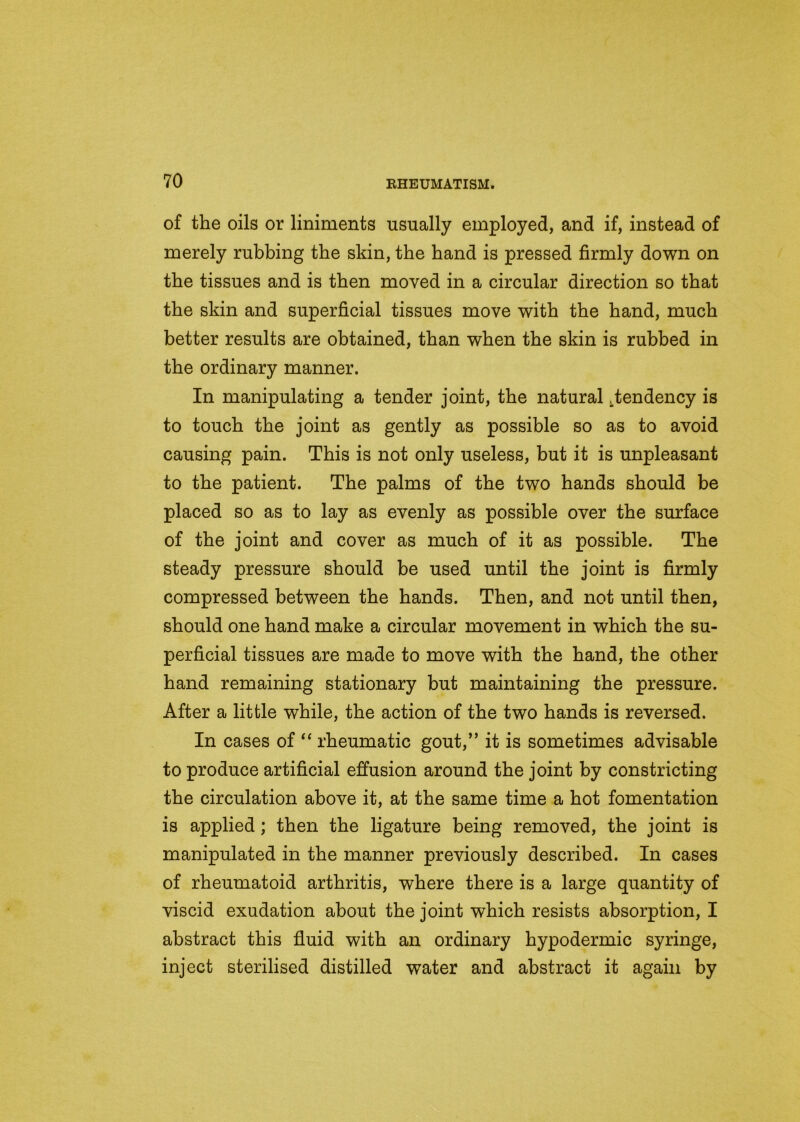 of the oils or liniments usually employed, and if, instead of merely rubbing the skin, the band is pressed firmly down on the tissues and is then moved in a circular direction so that the skin and superficial tissues move with the band, much better results are obtained, than when the skin is rubbed in the ordinary manner. In manipulating a tender joint, the natural .tendency is to touch the joint as gently as possible so as to avoid causing pain. This is not only useless, but it is unpleasant to the patient. The palms of the two hands should be placed so as to lay as evenly as possible over the surface of the joint and cover as much of it as possible. The steady pressure should be used until the joint is firmly compressed between the bands. Then, and not until then, should one band make a circular movement in which the su- perficial tissues are made to move with the band, the other hand remaining stationary but maintaining the pressure. After a little while, the action of the two bands is reversed. In cases of “ rheumatic gout,” it is sometimes advisable to produce artificial effusion around the joint by constricting the circulation above it, at the same time a hot fomentation is applied ; then the ligature being removed, the joint is manipulated in the manner previously described. In cases of rheumatoid arthritis, where there is a large quantity of viscid exudation about the joint which resists absorption, I abstract this fluid with an ordinary hypodermic syringe, inject sterilised distilled water and abstract it again by