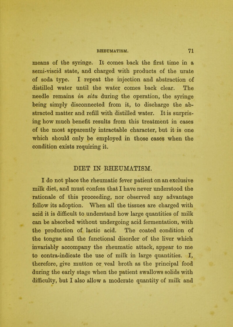 means of the syringe. It comes back the first time in a semi-viscid state, and charged with products of the urate of soda type. I repeat the injection and abstraction of distilled water until the water comes back clear. The needle remains in situ during the operation, the syringe being simply disconnected from it, to discharge the ab- stracted matter and refill with distilled water. It is surpris- ing how much benefit results from this treatment in cases of the most apparently intractable character, but it is one which should only be employed in those cases when the condition exists requiring it. DIET IN RHEUMATISM. I do not place the rheumatic fever patient on an exclusive milk diet, and must confess that I have never understood the rationale of this proceeding, nor observed any advantage follow its adoption. When all the tissues are charged with acid it is difficult to understand how large quantities of milk can be absorbed without undergoing acid fermentation, with the production of lactic acid. The coated condition of the tongue and the functional disorder of the liver which invariably accompany the rheumatic attack, appear to me to contra-indicate the use of milk in large quantities. I, therefore, give mutton or veal broth as the principal food during the early stage when the patient swallows solids with difficulty, but I also allow a moderate quantity of milk and