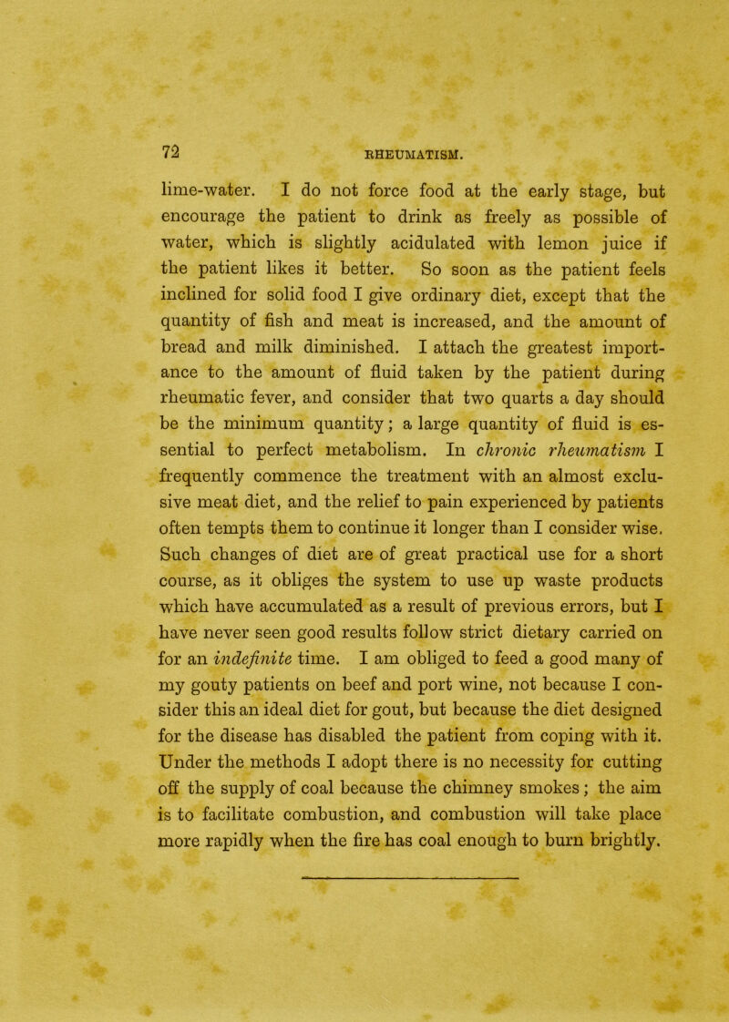 lime-water. I do not force food at the early stage, but encourage the patient to drink as freely as possible of water, which is slightly acidulated with lemon juice if the patient likes it better. So soon as the patient feels inclined for solid food I give ordinary diet, except that the quantity of fish and meat is increased, and the amount of bread and milk diminished. I attach the greatest import- ance to the amount of fluid taken by the patient during rheumatic fever, and consider that two quarts a day should be the minimum quantity; a large quantity of fluid is es- sential to perfect metabolism. In chronic rheumatism I frequently commence the treatment with an almost exclu- sive meat diet, and the relief to pain experienced by patients often tempts them to continue it longer than I consider wise. Such changes of diet are of great practical use for a short course, as it obliges the system to use up waste products which have accumulated as a result of previous errors, but I have never seen good results follow strict dietary carried on for an indefinite time. I am obliged to feed a good many of my gouty patients on beef and port wine, not because I con- sider this an ideal diet for gout, but because the diet designed for the disease has disabled the patient from coping with it. Under the methods I adopt there is no necessity for cutting off the supply of coal because the chimney smokes ; the aim is to facilitate combustion, and combustion will take place more rapidly when the fire has coal enough to burn brightly.