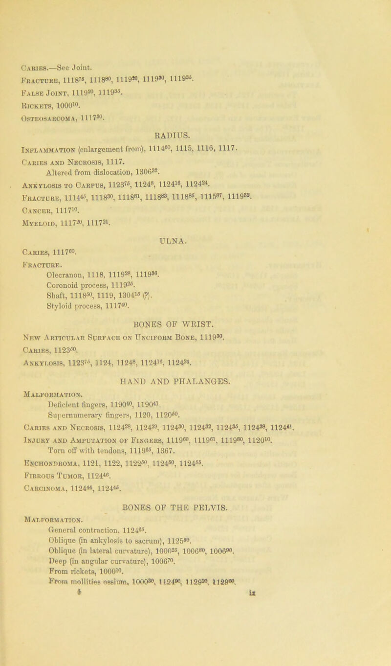 Cakies.—See Joint. Fracture, 1118”, 11180°, 1119“ 1119“ 1119“. False Joint, 1119®°, 1119SS. Rickets, 1000'°. Osteosarcoma, 11! 7s0. RADIUS. Inflammation (enlargement from), 111400, 1115, 1116, 1117. Caries and Necrosis, 1117. Altered from dislocation, 1306s2. Ankylosis to Carpus, 1123”, 1124s, 1124”, 112424. Fracture, 1114«, 1118“ 111881, 11188s, 11188s, msw, 1119s2. Cancer, 111710. Myeloid, 111720. Ill721. ULNA. Caries, 1117“. Fracture. Olecranon, 1118, 111928, 1119“ Coronoid process, 1119”. Shaft, 111850, 1119, 1304” (?). Styloid process, 111740. BONES OF WRIST. New Articular Surface on Unciform Bone, 1119s0. Caries, 1123s0. Ankylosis, 1123”, 1124, 11248, 1124”, 112424. HAND AND PHALANGES. Malformation. Deficient fingers, 1190*°, 11904'. Supernumerary fingers, 1120, 1120s0. Caries and Necrosis, 112428, U2420, 1124s0, 1124s2, 1124s5, 1124“ 1124«. Injury and Amputation of Fingers, 1119s0, 1119s', 11198°, 1120'°. Torn off with tendons, 1 lit)05, 1367. Enchondroma. 1121, 1122, 1122s0, 1124s0, U24si. Fibrous Tumor, 1124”. Carcinoma, 112444, 112445. BONES OF THE PELVIS. Malformation. General contraction, 1124s5. Oblique (in ankylosis to sacrum), 1125s0. Oblique (in lateral curvature), 1000”, 100680, 100690. Deep (in angular curvature), 100670. From rickets, 1000”. From mollifies ossirnn, 1000s0. 1124®°, 112920. 112900.