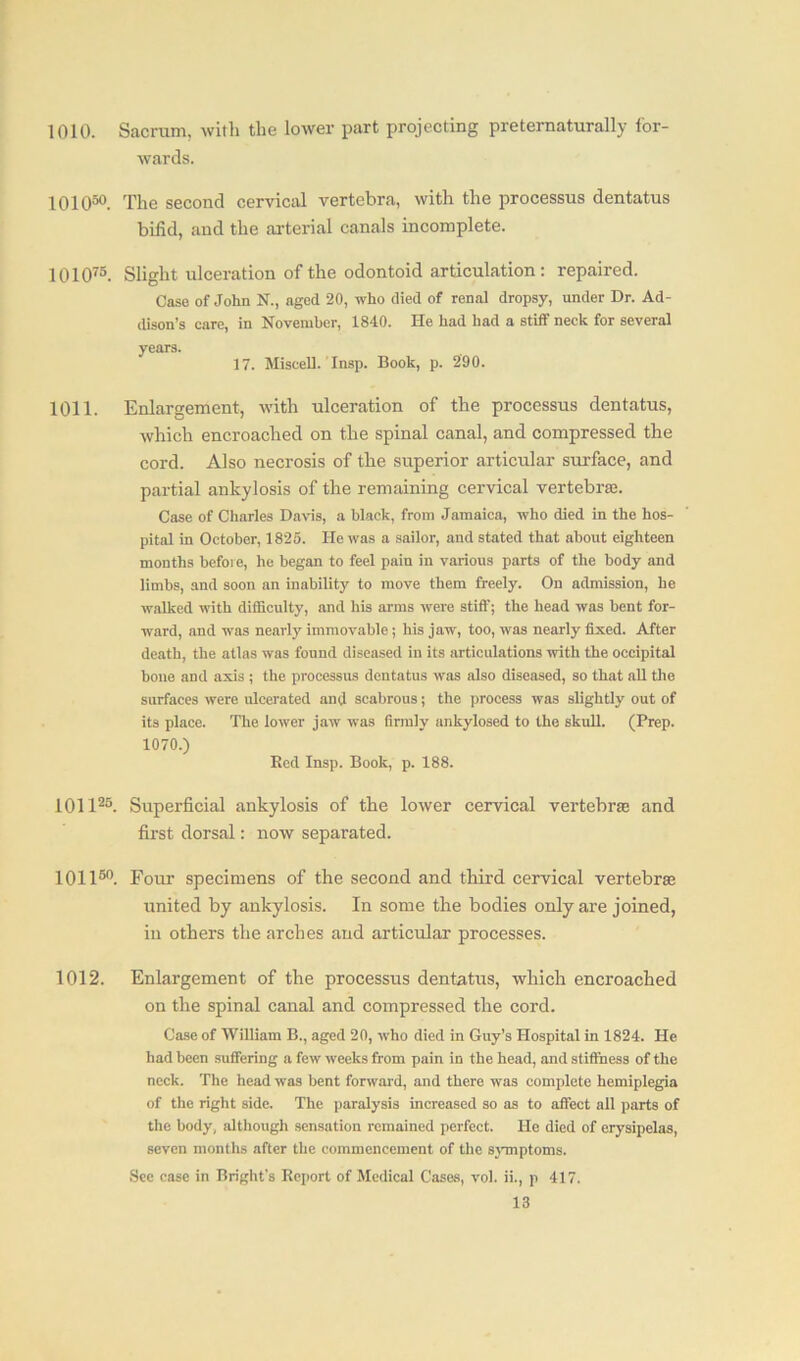 1010. Sacrum, with the lower part projecting preternaturally for- wards. 101050. The second cervical vertebra, with the processus dentatus bifid, and the arterial canals incomplete. 101075. Slight ulceration of the odontoid articulation: repaired. Case of John N., aged 20, who died of renal dropsy, under Dr. Ad- dison’s care, in November, 1840. He had had a stiff neck for several years. 17. Miscell. Insp. Book, p. 2'90. 1011. Enlargement, with ulceration of the processus dentatus, which encroached on the spinal canal, and compressed the cord. Also necrosis of the superior articular surface, and partial ankylosis of the remaining cervical vertebra:. Case of Charles Davis, a black, from Jamaica, who died in the hos- pital in October, 1825. He was a sailor, and stated that about eighteen months before, he began to feel pain in various parts of the body and limbs, and soon an inability to move them freely. On admission, he walked with difficulty, and his arms were stiff; the head was bent for- ward, and was nearly immovable; his jaw, too, was nearly fixed. After death, the atlas was found diseased in its articulations with the occipital bone and axis ; the processus dentatus was also diseased, so that all the surfaces were ulcerated and scabrous; the process was slightly out of its place. The lower jaw was (irmly ankylosed to the skull. (Prep. 1070.) Bed Insp. Book, p. 188. 101125. Superficial ankylosis of the lower cervical vertebras and first dorsal: now separated. 101150. Four specimens of the second and third cervical vertebrae united by ankylosis. In some the bodies only are joined, in others the arches and articular processes. 1012. Enlargement of the processus dentatus, which encroached on the spinal canal and compressed the cord. Case of William B., aged 20, who died in Guy’s Hospital in 1824. He had been suffering a few wTeelcs from pain in the head, and stiffness of the neck. The head was bent forward, and there was complete hemiplegia of the right side. The paralysis increased so as to affect all parts of the body, although sensation remained perfect. He died of erysipelas, seven months after the commencement of the symptoms. See case in Bright’s Report of Medical Cases, vol. ii., p 417.