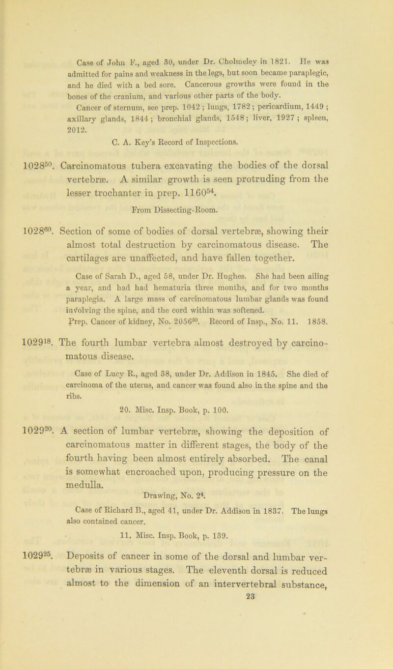 Case of John 1<\, aged 30, under Dr. Cholnielev in 1821. He was admitted for pains and weakness in the legs, but soon became paraplegic, and he died with a bed sore. Cancerous growths were found in the bones of the cranium, and various other parts of the body. Cancer of sternum, see prep. 1042 ; lungs, 1782 ; pericardium, 1449 ; axillary glands, 1844; bronchial glands, 1548; liver, 1927 ; spleen, 2012. C. A. Key’s Record of Inspections. 102850. Carcinomatous tubera excavating the bodies of the dorsal vertebrae. A similar growth is seen protruding from the lesser trochanter in prep. 116054. From Dissecting-Room. 102860. Section of some of bodies of dorsal vertebrae, showing their almost total destruction by carcinomatous disease. The cartilages are unaffected, and have fallen together. Case of Sarah D., aged 58, under Dr. Hughes. She had been ailing a year, and had had hematuria three months, and for two months paraplegia. A large mass of carcinomatous lumbar glands was found involving the spine, and the cord within was softened, frep. Cancer of kidney, No. 205650. Record of Insp., No. 11. 1858. 102918. The fourth lumbar vertebra almost destroyed by carcino- matous disease. Case of Lucy R., aged 38, under Dr. Addison in 1845. She died of carcinoma of the uterus, and cancer was found also in the spine and the ribs. 20. Misc. Insp. Book, p. 100. 102920. A section of lumbar vertebra;, showing the deposition of carcinomatous matter in different stages, the body of the fourth having been almost entirely absorbed. The canal is somewhat encroached upon, producing pressure on the medulla. Drawing, No. 2*. Case of Richard B., aged 41, under Dr. Addison in 1837. The lungs also contained cancer. 11. Misc. Insp. Book, p. 139. 102925. Deposits of cancer in some of the dorsal and lumbar ver- tebra in various stages. The eleventh dorsal is reduced almost to the dimension of an intervertebral substance,