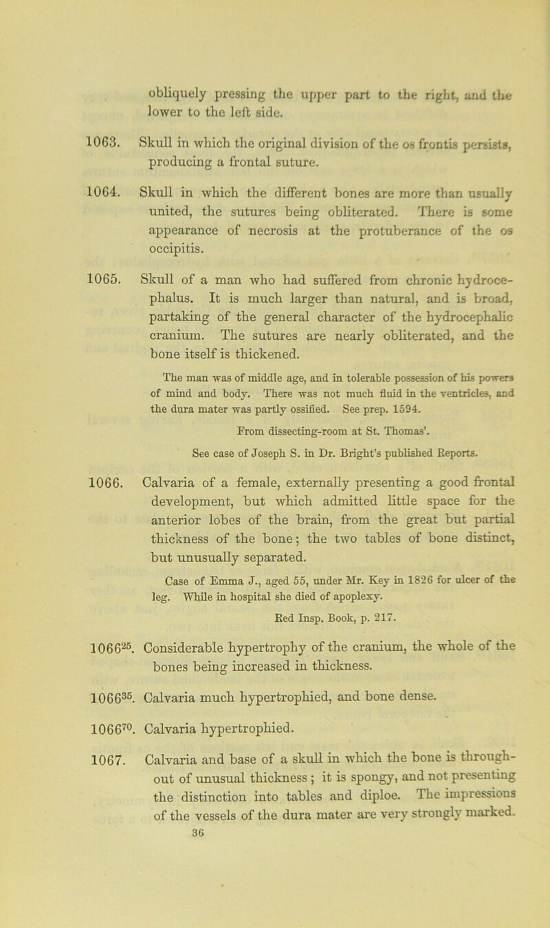 obliquely pressing the upper part to the right, and the lower to the left side. 1063. Skull in which the original division of the os frontis persists, producing a frontal suture. 1064. Skull in which the different bones are more than usually united, the sutures being obliterated. There is some appearance of necrosis at the protuberance of the os occipitis. 1065. Skull of a man who had suffered from chronic hydroce- phalus. It is much larger than natural, and is broad, partaking of the general character of the hydrocephalic cranium. The sutures are nearly obliterated, and the bone itself is thickened. The man was of middle age, and in tolerable possession of his powers of mind and body. There was not much fluid in the ventricles, and the dura mater was partly ossified. See prep. 1594. From dissecting-room at St. Thomas’. See case of Joseph S. in Dr. Bright’s published Reports. 1066. Calvaria of a female, externally presenting a good frontal development, but which admitted little space for the anterior lobes of the brain, from the great but partial thickness of the bone; the two tables of bone distinct, but unusually separated. Case of Emma J., aged 55, under Mr. Key in 1826 for ulcer of the leg. While in hospital she died of apoplexy. Red Insp. Book, p. 217. 106626. Considerable hypertrophy of the cranium, the whole of the bones being increased in thickness. 106636. Calvaria much hypertrophied, and bone dense. 106670. Calvaria hypertrophied. 1067. Calvaria and base of a skull in which the bone is through- out of unusual thickness ; it is spongy, and not presenting the distinction into tables and diploe. The impressions of the vessels of the dura mater are very strongly marked.