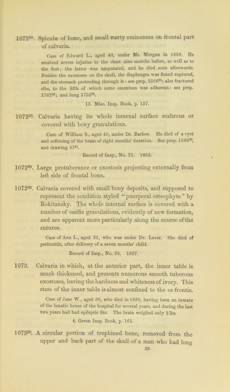 107250. Spiculaj of bone, and small warty eminences on frontal part of calvaria. Case of Edward L., aged 40, under Mr. Morgan in 1838. He received severe injuries to tlie chest nine months before, as well as to the foot; the latter was amputated, and he died soon afterwards. Besides the exostoses on the skull, the diaphragm was found ruptured, and the stomach protruding through it: see prep. 250680; also fractured rihs, to the fifth of which some omentum was adherent: see prep. 1762*4; and lung 175564. 13. Misc. Insp. Book, p. 167. 107255. Calvaria having its whole internal surface scabrous or covered with bony granulations. Case of William S., aged 40, under Dr. Barlow. He died of a cyst and softening of the brain of eight months’ duration. See prep. 156620, and drawing 67s1. Record of Insp., No. 71. 1865. 107260. Large protuberance or exostosis projecting externally from left side of frontal bone. 107265. Calvaria covered with small bony deposits, and supposed to represent the condition styled “ puerperal osteophyte ” by Kokitansky. The whole internal surface is covered with a number of ossific granulations, evidently of new formation, and are apparent more particularly along the course of the sutures. Case of Ann L., aged 21, who was under Dr. Lever. She died of peritonitis, after delivery of a seven months’ child. Record of Insp., No. 95. 1857. 1073. Calvaria in which, at the anterior part, the inner table is much thickened, and presents numerous smooth tuberous exostoses, having the hardness and whiteness of ivory. This state of the inner table is almost confined to the os frontis. Case of Jane W., aged 30, who died in 1830, having been an inmate of the lunatic house of the hospital for several years, and during the last two years had had epileptic fits. The brain weighed only 2 lbs. 4. Green Insp. Book, p. 161. 107350. A circular portion of trephined bone, removed from the upper and back part of the skull of a man who had long