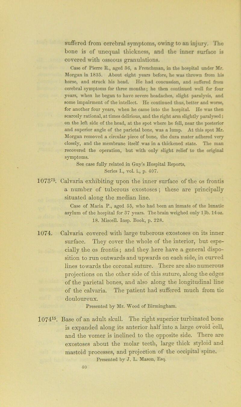 suffered from cerebral symptoms, owing to an injury. The bone is of unequal thickness, and the inner surface is covered with osseous granulations. Case of Pierre R., aged 30, a Frenchman, in the hospital under Mr. Morgan in 1835. About eight years before, he was thrown from his horse, and struck his head. He had concussion, and suffered from cerebral symptoms for three months; he then continued well for four years, when he began to have severe headaches, slight paralysis, and some impairment of the intellect. He continued thus, better and worse, for another four years, when he came into the hospital. He was then scarcely rational, at times delirious, and the right arm slightly paralysed; on the left side of the head, at the spot where he fell, near the posterior and superior angle of the parietal bone, was a lump. At this spot Sir. Morgan removed a circular piece of bone, the dura mater adhered very closely, and the membrane itself was in a thickened state. The man recovered the operation, but with only slight relief to the original symptoms. See case fully related in Guy’s Hospital Reports, Series I., voL i., p. 407. 107375. Calvaria exhibiting upon the inner surface of the os frontis a number of tuberous exostoses; these are principally situated along the median line. Case of Maria P., aged 55, who had been an inmate of the lunatic asylum of the hospital for 37 years. The brain weighed only l ib. 14 oz. 18. Miscell. Insp. Book, p. 228. 1074. Calvaria covered with large tuberous exostoses on its inner surface. They cover the whole of the interior, but espe- cially the os frontis; and they here have a general dispo- sition to run outwards and upwards on each side, in curved lines towards the coronal suture. There are also numerous projections on the other side of this suture, along the edges of the parietal bones, and also along the longitudinal line of the calvaria. The patient had suffered much from tic douloureux. Presented by Mr. Wood of Birmingham. 107415. Base of an adult skull. The right superior turbinated bone is expanded along its anterior half into a large ovoid cell, and the vomer is inclined to the opposite side. There are exostoses about the molar teeth, large thick styloid and mastoid processes, and projection of the occipital spine. Presented by J. L. Mason, Esq.