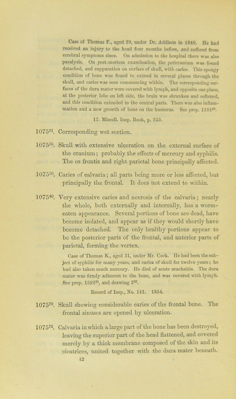 Case of Thomas F., aged 29, under Dr. Addison in 1840. He had received an injury to the head four months before, and suffered from cerebral symptoms since. On admission to the hospital there was also paralysis. On post-mortem examination, the pericranium was found detached, and suppuration on surface of skull, with caries. This spongy condition of bone was found to extend in several places through the skull, and caries was seen commencing within. The corresponding sur- faces of the dura mater were covered with lymph, and opposite one place, at the posterior lobe on left side, the brain was shrunken and softened, and this condition extended to the central parts. There was also inflam- mation and a new growth of bone on the humerus. See prep. 110P . 17. Miscell. Insp. Book, p. 255. 107521. Corresponding wet scetion. 107535. Skull with extensive ulceration on the external surface of the cranium; probably tbe effects of mercury and syphilis. The os frontis and right parietal bone principally affected. 107536. Caries of calvaria; all parts being more or less affected, but principally tbe frontal. It does not extend to within. 107540. Very extensive caries and necrosis of the calvaria; nearly the whole, both externally and internally, has a worm- eaten appearance. Several portions of bone are dead, have become isolated, and appear as if they would shortly have become detached. The only healthy portions appear to be the posterior parts of tbe frontal, and anterior parts of parietal, forming tbe vertex. Case of Thomas K., aged 31, under Mr. Cock. He had been the sub- ject of syphilis for many years, and caries of skull for twelve years ; he had also taken much mercury. He died of acute arachnitis. The dura mater was firmly adherent to the bone, and was covered with lymph. See prep. 159220, and drawing 226. Record of Insp., No. 141. 1854. 107570. Skull showing considerable caries of tbe frontal bone. The frontal sinuses are opened by ulceration. 107575. Calvaria in which a large part of tbe bone has been destroyed, leaving the superior part of the head flattened, and covered merely by a thick membrane composed of the skin and its cicatrices, united together with the dura mater beneath.