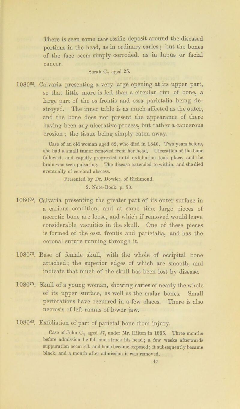 There is seen some new ossific deposit around the diseased portions in the head, as in ordinary caries ; but the bones of the face seem simply corroded, as in lupus or facial cancer. Sarah C., aged 25. 108062. Calvaria presenting a very large opening at its upper part, so that little more is left than a circular rim of bone, a large part of the os frontis and ossa parietalia being de- stroyed. The inner table is as much affected as the outer, and the bone does not present the appearance of there having been any ulcerative process, but rather a cancerous erosion ; the tissue being simply eaten away. Case of an old woman aged 82, who died in 1840. Two years before, she had a small tumor removed from her head. Ulceration of the bone followed, and rapidly progressed until exfoliation took place, and the brain was seen pulsating. The disease extended to within, and she died eventually of cerebral abscess. Presented by Dr. Dowler, of Richmond. 2. Note-Book, p. 50. 108069. Calvaria presenting the greater part of its outer surface in a carious condition, and at same time large pieces of necrotic bone are loose, and which if removed would leave considerable vacuities in the skull. One of these pieces is formed of the ossa frontis and parietalia, and has the coronal suture running through it. 10807°. Base of female skull, with the whole of occipital bone attached; the superior edges of which are smooth, and indicate that much of the skull has been lost by disease. 108073. Skull of a young woman, showing caries of nearly the whole of its upper surface, as well as the malar bones. Small perforations have occurred in a few places. There is also necrosis of left ramus of lower jaw. 108080. Exfoliation of part of parietal bone from injury. Case of John C., aged 27, under Mr. Hilton in 1855. Three months before admission he fell and struck his head; a few weeks afterwards suppuration occurred, and bone became exposed; it subsequently became black, and a month after admission it was removed.