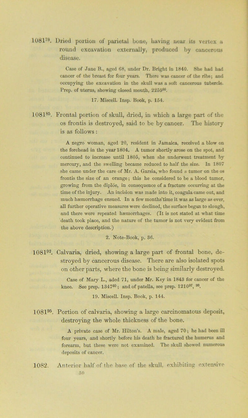 108178. Dried portion of parietal bone, having near its vertex a round excavation externally, produced by cancerous disease. Case of Jane B., aged 68, under Dr. Bright in 1840. She had had cancer of the breast for four years. There was cancer of the ribs; and occupying the excavation in the skull was a soft cancerous tubercle. Prep, of uterus, showing closed mouth, 22598S. 17. Miscell. Insp. Book, p. 154. 108185. Frontal portion of skull, dried, in which a large part of the os frontis is destroyed, said to be by cancer. The history is as follows: A negro woman, aged 20, resident in Jamaica, received a blow on the forehead in the year 1804. A tumor shortly arose on the spot, and continued to increase until 1805, when she underwent treatment by mercury, and the swelling became reduced to half the size. In 1807 she came under the care of Mr. A. Garsia, who found a tumor on the os frontis the size of an orange; this he considered to be a blood tumor, growing from the diploe, in consequence of a fracture occurring at the time of the injury. An incision was made into it, coagula came out, and much haemorrhage ensued. In a few months’time it was as large as ever, all further operative measures were declined, the surface began to slough, and there were repeated haemorrhages. (It is not stated at what time death took place, and the nature of the tumor is not very evident from the above description.) 2. Note-Book, p. 36. 108192. Calvaria, dried, showing a large part of frontal bone, de- stroyed by cancerous disease. There are also isolated spots on other parts, where the bone is being similarly destroyed. Case of Mary L., aded 71, under Mr. Key in 1843 for cancer of the knee. See prep. 134750; and of patella, see prep. 121097, 88. 19. Miscell. Insp. Book, p. 144. 108196. Portion of calvaria, showing a large carcinomatous deposit, destroying the whole thickness of the bone. A private case of Mr. Hilton’s. A male, aged 70; he had been ill four years, and shortly before his death he fractured the humerus and forearm, but these were not examined. The skull showed numerous deposits of cancer. 1082. Anterior half of the base of the skull, exhibiting extensive