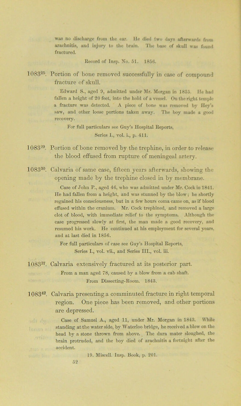 whs no discharge from the ear. He died two days afterwards from arachnitis, and injury to the brain. The base of skull was found fractured. Record of Insp. No. 51. 1856. 108325. Portion of bone removed successfully in case of compound fracture of skull. Edward S., aged 9, admitted under Mr. Morgan in 1835. He had fallen a height of 20 feet, into the hold of a vessel. On the right temple a fracture was detected. A piece of bone was removed by Hey’s saw, and other loose portions taken away. The boy made a good recovery. For full particulars see Guy’s Hospital Reports. Series I., vol. i., p. 411. 108329. Portion of bone removed by the trephine, in order to release the blood effused from rupture of meningeal artery. 108330. Calvaria of same case, fifteen years afterwards, showing the opening made by the trephine closed in by membrane. Case of John P., aged 46, who was admitted under Mr. Cock in 1841. He had fallen from a height, and was stunned hv the blow; he shortly regained his consciousness, but in a few hours coma came on, as if blood effused within the cranium. Mr. Cock trephined, and removed a large clot of blood, with immediate relief to the symptoms. Although the case progressed slowly at first, the man made a good recovery, and resumed his work. He continued at his employment for several years, and at last died in 1856. For full particulars of ease see Guy’s Hospital Reports, Series I., vol. vii., and Series III., vol. iii. 108337. Calvaria extensively fractured at its posterior part. From a man aged 78, caused by a blow from a cab shaft. From Dissecting-Room. 1843. 108342. Calvaria presenting a comminuted fracture in right temporal region. One piece has been removed, and other portions are depressed. Case of Samuel A., aged 11, under Mr. Morgan in 1843. While standing at the water side, byr Waterloo bridge, he received a blow on the head by a stone thrown from above. The dura mater sloughed, the brain protruded, and the hoy died of arachnitis a fortnight after the accident. 19. Miscell. Insp. Book, p. 201.