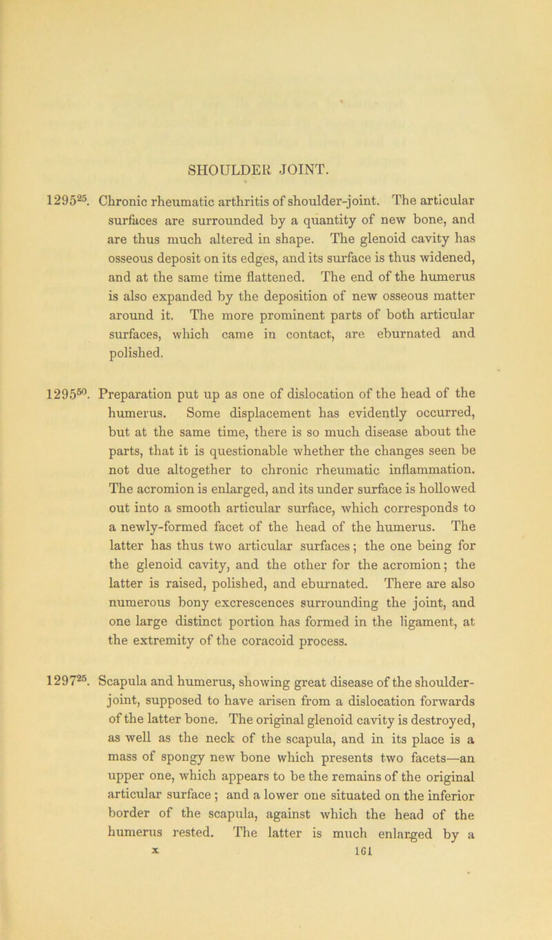 SHOULDER JOINT. 129525. Chronic rheumatic arthritis of shoulder-joint. The articular surfaces are surrounded by a quantity of new bone, and are thus much altered in shape. The glenoid cavity has osseous deposit on its edges, and its surface is thus widened, and at the same time flattened. The end of the humerus is also expanded by the deposition of new osseous matter around it. The more prominent parts of both articular surfaces, which came in contact, are eburnated and polished. 129550- Preparation put up as one of dislocation of the head of the humerus. Some displacement has evidently occurred, but at the same time, there is so much disease about the parts, that it is questionable whether the changes seen be not due altogether to chronic rheumatic inflammation. The acromion is enlarged, and its under surface is hollowed out into a smooth articular surface, which corresponds to a newly-formed facet of the head of the humerus. The latter has thus two articular surfaces; the one being for the glenoid cavity, and the other for the acromion; the latter is raised, polished, and eburnated. There are also numerous bony excrescences surrounding the joint, and one large distinct portion has formed in the ligament, at the extremity of the coracoid process. 12972°. Scapula and humerus, showing great disease of the shoulder- joint, supposed to have arisen from a dislocation forwards of the latter bone. The original glenoid cavity is destroyed, as well as the neck of the scapula, and in its place is a mass of spongy new bone which presents two facets—an upper one, which appears to be the remains of the original articular surface ; and a lower one situated on the inferior border of the scapula, against which the head of the humerus rested. The latter is much enlarged by a x 1GI