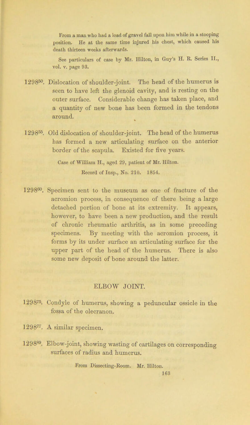 From a man who had a load of gravel full upon him while in a stooping position. He at the same time injured his chest, which caused his death thirteen weeks afterwards. See particulars of case by Mr. Hilton, in Guy’s II. R. Series II., vol. v. page 93. 129850. Dislocation of shoulder-joint. The head of the humerus is seen to have left the glenoid cavity, and is resting on the outer surface. Considerable change has taken place, and a quantity of new bone has been formed in the tendons around. 129855. Old dislocation of shoulder-joint. The head of the humerus has formed a new articulating surface on the anterior border of the scapula. Existed for five years. Case of William H., aged 29, patient of Mr. Hilton. Record of Insp., No. 210. 1854. 129860. Specimen sent to the museum as one of fracture of the acromion process, in consequence of there being a large detached portion of bone at its extremity. It appears, however, to have been a new production, and the result of chronic rheumatic arthritis, as in some preceding specimens. By meeting with the acromion process, it forms by its under surface an articulating surface for the upper part of the head of the humerus. There is also some new deposit of bone around the latter. ELBOW JOINT. 129876. Condyle of humerus, showing a peduncular ossicle in the fossa of the olecranon. 129877. A similar specimen. 129889. Elbow-joint, showing wasting of cartilages on corresponding surfaces of radius and humerus. From Dissecting-Room. Mr. Hilton.