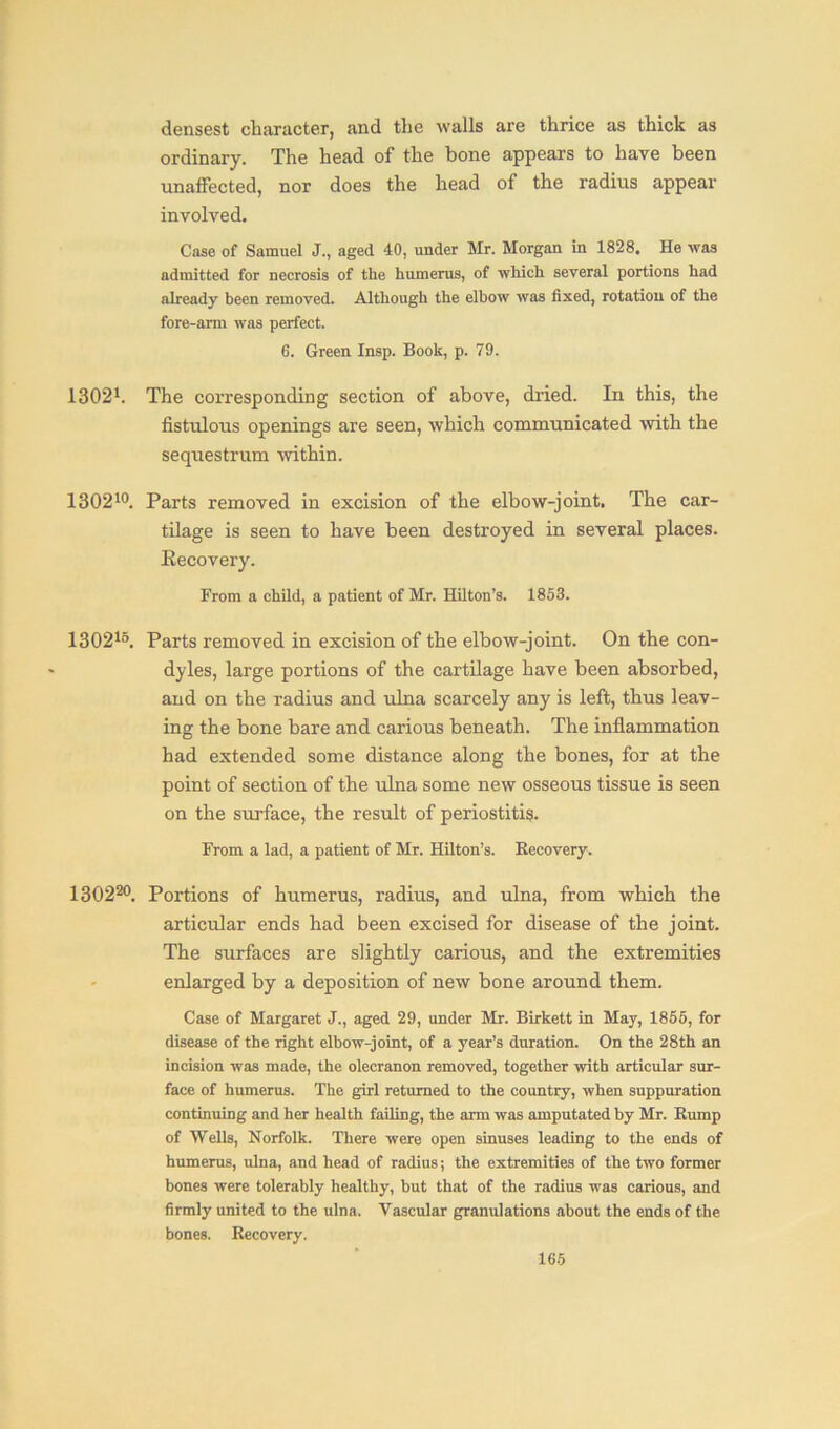 densest character, and the walls are thrice as thick as ordinary. The head of the bone appears to have been unaffected, nor does the head of the radius appear involved. Case of Samuel J., aged 40, under Mr. Morgan in 1828. He was admitted for necrosis of the humerus, of which several portions had already been removed. Although the elbow was fixed, rotation of the fore-arm was perfect. 6. Green Insp. Book, p. 79. 13021. The corresponding section of above, dried. In this, the fistulous openings are seen, which communicated with the sequestrum within. 130210. Parts removed in excision of the elbow-joint. The car- tilage is seen to have been destroyed in several places. Eecovery. From a child, a patient of Mr. Hilton’s. 1853. 130215. Parts removed in excision of the elbow-joint. On the con- dyles, large portions of the cartilage have been absorbed, and on the radius and ulna scarcely any is left, thus leav- ing the bone bare and carious beneath. The inflammation had extended some distance along the bones, for at the point of section of the ulna some new osseous tissue is seen on the surface, the result of periostitis. From a lad, a patient of Mr. Hilton’s. Eecovery. 130220. Portions of humerus, radius, and ulna, from which the articular ends had been excised for disease of the joint. The surfaces are slightly carious, and the extremities enlarged by a deposition of new bone around them. Case of Margaret J., aged 29, under Mr. Birkett in May, 1855, for disease of the right elbow-joint, of a year’s duration. On the 28th an incision was made, the olecranon removed, together with articular sur- face of humerus. The girl returned to the country, when suppuration continuing and her health failing, the arm was amputated by Mr. Kump of Wells, Norfolk. There were open sinuses leading to the ends of humerus, ulna, and head of radius; the extremities of the two former bones were tolerably healthy, but that of the radius was carious, and firmly united to the ulna. Vascular granulations about the ends of the bones. Eecovery.