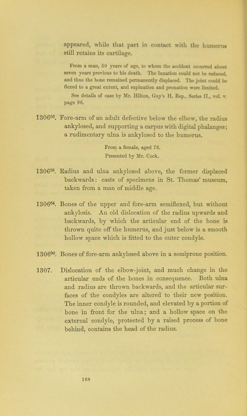 appeared, while that part in contact with the humerus still retains its cartilage. From a man, 50 years of age, to whom the accident occurred about seven years previous to his death. The luxation could not be reduced, and thus the bone remained permanently displaced. The joint could be flexed to a great extent, and supination and pronation were limited. See details of case by Mr. Hilton, Guy’s H. Rep., Series II., voL v. page 96. 130656. Fore-arm of an adult defective below the elbow, the radius ankylosed, and supporting a carpus with digital phalanges; a rudimentary ulna is ankylosed to the humerus. From a female, aged 76. Presented by Mr. Cock. 130659. Radius and ulna ankylosed above, the former displaced backwards: casts of specimens in St. Thomas’ museum, taken from a man of middle age. 130664. Bones of the upper and fore-arm setniflexed, but without ankylosis. An old dislocation of the radius upwards and backwards, by which the articular end of the bone is thrown quite off the humerus, and just below is a smooth hollow space which is fitted to the outer condyle. 130690. Bones of fore-arm ankylosed above in a semiprone position. 1307. Dislocation of the elbow-joint, and much change in the articular ends of the bones in consequence. Both ulna and radius are thrown backwards, and the articular sur- faces of the condyles are altered to their new position. The inner condyle is rounded, and elevated by a portion of bone in front for the ulna; and a hollow space on the external condyle, protected by a raised process of bone behind, contains the head of the radius.