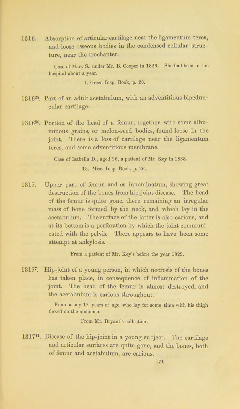 1316. Absorption of articular cartilage near the ligamentum teres, and loose osseous bodies in the condensed cellular struc- ture, near the trochanter. Case of Mary S., under Mr. B. Cooper in 1826. She had been in the hospital about a year. 1. Green Insp. Book, p. 20. 131G25. Part of an adult acetabulum, with an adventitious bipedun- cular cartilage. 131650. Portion of the head of a femur, together with some albu- minous grains, or melon-seed bodies, found loose in the joint. There is a loss of cartilage near the ligamentum teres, and some adventitious membrane. Case of Isabella D., aged 26, a patient of Mr. Key in 1838. 13. Misc. Insp. Book, p. 26. 1317. Upper part of femur and os innominatum, showing great destruction of the bones from hip-joint disease. The head of the femur is quite gone, there remaining an irregular mass of bone formed by the neck, and which lay in the acetabulum. The surface of the latter is also carious, and at its bottom is a perforation by which the joint communi- cated with the pelvis. There appears to have been some attempt at ankylosis. From a patient of Mr. Key’s before the year 1829. 13177. Plip-joint of a young person, in which necrosis of the bones has taken place, in consequence of inflammation of the joint. The head of the femur is almost destroyed, and the acetabulum is carious throughout. From a boy 12 years of age, who lay for some time with his thigh flexed on the abdomen. From Mr. Bryant’s collection. 131711. Disease of the hip-joint in a young subject. The cartilage and articular surfaces are quite gone, and the bones, both of femur and acetabulum, are carious.