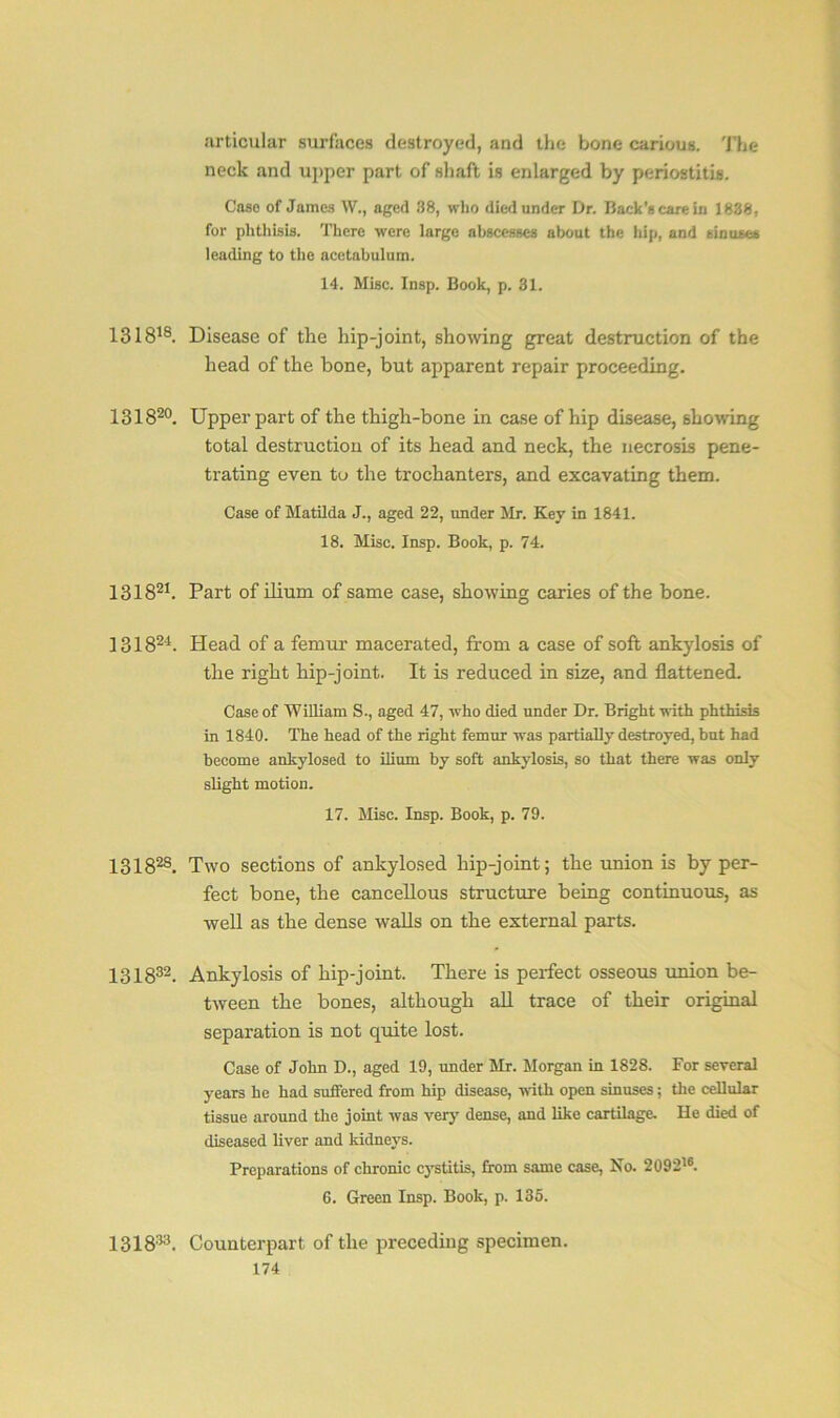 articular surfaces destroyed, and the bone carious. The neck and upper part of shaft is enlarged by periostitis. Case of James W., aged 38, who died under Dr. Back’s care in 1838, for phthisis. There were large abscesses about the hip, and sinuses leading to the acetabulum. 14. Misc. Insp. Book, p. 31. 131818. Disease of the hip-joint, showing great destruction of the head of the bone, but apparent repair proceeding. 131820. Upper part of the thigh-bone in case of hip disease, showing total destruction of its head and neck, the necrosis pene- trating even to the trochanters, and excavating them. Case of Matilda J., aged 22, under Mr. Key in 1841. 18. Misc. Insp. Book, p. 74. 131821. Part of ilium of same case, showing caries of the bone. 131824. Head of a femur macerated, from a case of soft ankylosis of the right hip-joint. It is reduced in size, and flattened. Case of William S-, aged 47, who died under Dr. Bright with phthisis in 1840. The head of the right femur was partially destroyed, but had become ankylosed to ilium by soft ankylosis, so that there was only slight motion. 17. Misc. Insp. Book, p. 79. 131828. Two sections of ankylosed hip-joint; the union is by per- fect bone, the cancellous structure being continuous, as well as the dense walls on the external parts. 131832. Ankylosis of hip-joint. There is perfect osseous union be- tween the bones, although all trace of their original separation is not quite lost. Case of John D., aged 19, under Mr. Morgan in 1828. For several years he had suffered from hip disease, with open sinuses; the cellular tissue around the joint was very dense, and like cartilage. He died of diseased liver and kidneys. Preparations of chronic C3rstitis, from same case, No. 209216. 6. Green Insp. Book, p. 135. 131833. Counterpart of the preceding specimen.