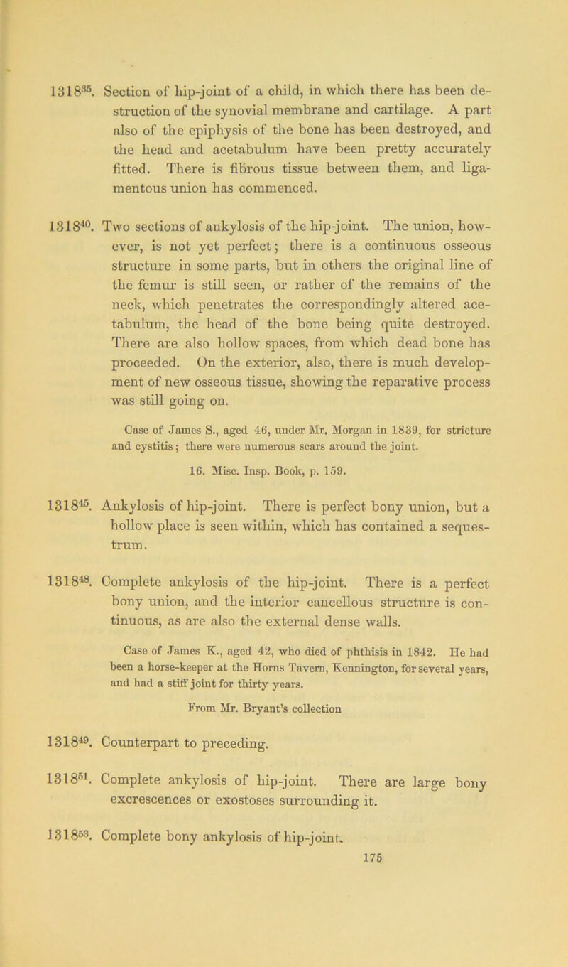 131836. Section of hip-joint of a child, in which there has been de- struction of the synovial membrane and cartilage. A part also of the epiphysis of the bone has been destroyed, and the head and acetabulum have been pretty accurately fitted. There is fibrous tissue between them, and liga- mentous union has commenced. 131840. Two sections of ankylosis of the hip-joint. The union, how- ever, is not yet perfect; there is a continuous osseous structure in some parts, but in others the original line of the femur is still seen, or rather of the remains of the neck, which penetrates the correspondingly altered ace- tabulum, the head of the bone being quite destroyed. There are also hollow spaces, from which dead bone has proceeded. On the exterior, also, there is much develop- ment of new osseous tissue, showing the reparative process was still going on. Case of James S., aged 46, under Mr. Morgan in 1839, for stricture and cystitis; there were numerous scars around the joint. 16. Misc. Insp. Book, p. 159. 131845. Ankylosis of hip-joint. There is perfect bony union, but a hollow place is seen within, which has contained a seques- trum. 131848. Complete ankylosis of the hip-joint. There is a perfect bony union, and the interior cancellous structure is con- tinuous, as are also the external dense walls. Case of James K., aged 42, who died of phthisis in 1842. He had been a horse-keeper at the Homs Tavern, Kennington, for several years, and had a stiff joint for thirty years. From Mr. Bryant’s collection 131849. Counterpart to preceding. 131851. Complete ankylosis of hip-joint. There are large bony excrescences or exostoses surrounding it. 1318»3. Complete bony ankylosis of hip-joint.