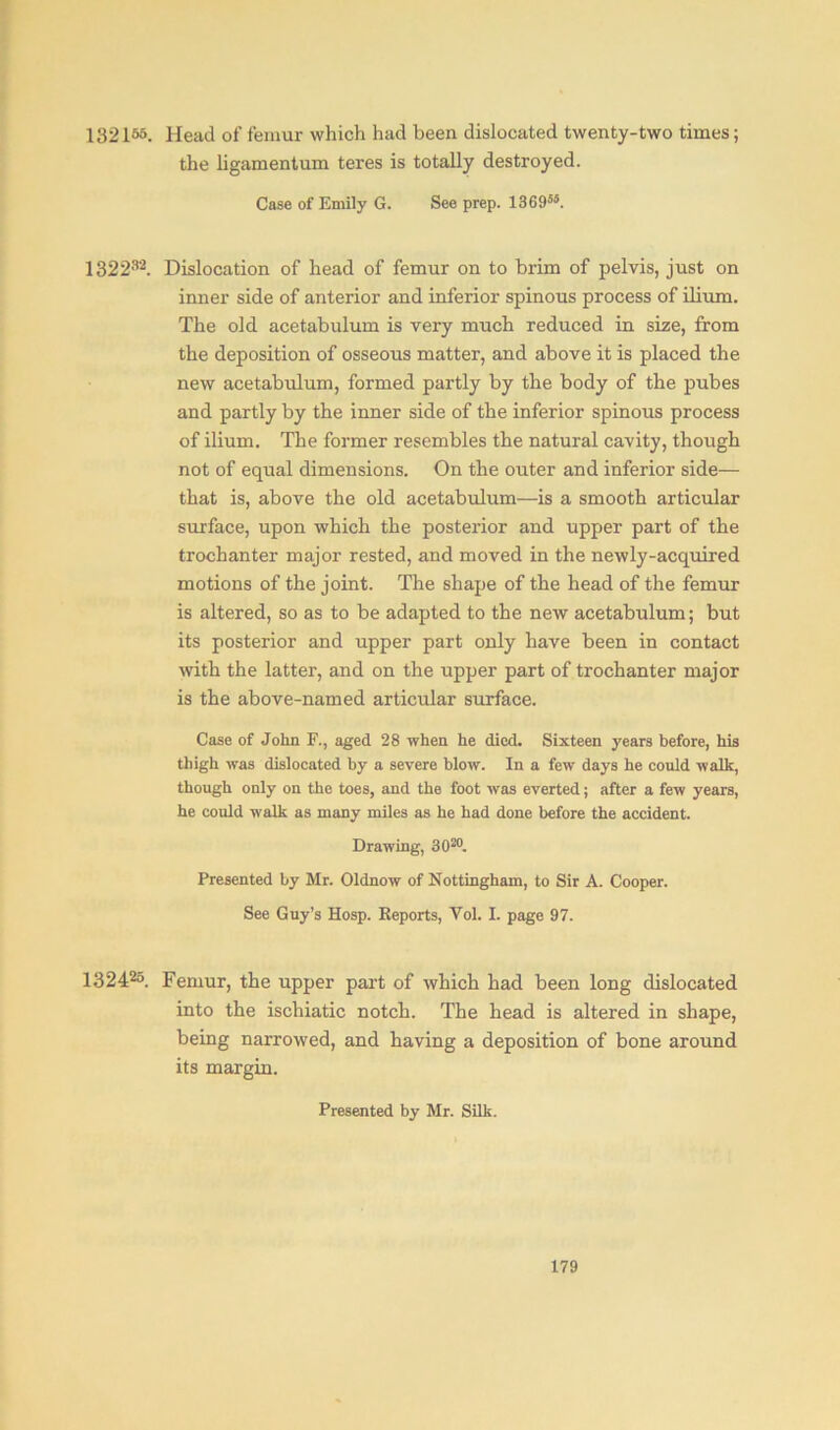 132165. Head of femur which had been dislocated twenty-two times; the ligamentum teres is totally destroyed. Case of Emily G. See prep. 136955. 13223’2. Dislocation of head of femur on to brim of pelvis, just on inner side of anterior and inferior spinous process of ilium. The old acetabulum is very much reduced in size, from the deposition of osseous matter, and above it is placed the new acetabulum, formed partly by the body of the pubes and partly by the inner side of the inferior spinous process of ilium. The former resembles the natural cavity, though not of equal dimensions. On the outer and inferior side— that is, above the old acetabulum—is a smooth articular surface, upon which the posterior and upper part of the trochanter major rested, and moved in the newly-acquired motions of the joint. The shape of the head of the femur is altered, so as to be adapted to the new acetabulum; but its posterior and upper part only have been in contact writh the latter, and on the upper part of trochanter major is the above-named articular surface. Case of John F., aged 28 when he died. Sixteen years before, his thigh was dislocated by a severe blow. In a few days he could walk, though only on the toes, and the foot was everted; after a few years, he could walk as many miles as he had done before the accident. Drawing, 302°. Presented by Mr. Oldnow of Nottingham, to Sir A. Cooper. See Guy’s Hosp. Reports, Vol. L page 97. 132425. Femur, the upper part of which had been long dislocated into the ischiatic notch. The head is altered in shape, being narrowed, and having a deposition of bone around its margin. Presented by Mr. Silk.