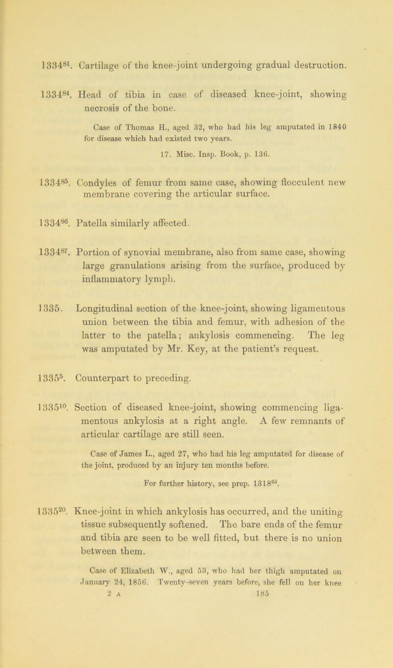 138481. Cartilage of the knee-joint undergoing gradual destruction. 133484. Head of tibia in case of diseased knee-joint, showing necrosis of the bone. Case of Thomas IT., aged 32, who had his leg amputated in 1840 for disease which had existed two years. 17. Misc. Insp. Book, p. 136. 1334s5. Condyles of femur from same case, showing fiocculent new membrane covering the articular surface. 133486. Patella similarly affected. 133487. Portion of synovial membrane, also from same case, showing large granulations arising from the surface, produced by inflammatory lymph. 1335. Longitudinal section of the knee-joint, showing ligamentous union between the tibia and femur, with adhesion of the latter to the patella; ankylosis commencing. The leg was amputated by Mr. Key, at the patient’s request. 13355. Counterpart to preceding. 133510. Section of diseased knee-joint, showing commencing liga- mentous ankylosis at a right angle. A few remnants of articular cartilage are still seen. Case of James L., aged 27, who had his leg amputated for disease of the joint, produced by an injury ten months before. For further history, see prep. 13186'. 133520. Knee-joint in which ankylosis has occurred, and the uniting tissue subsequently softened. The bare ends of the femur and tibia are seen to be well fitted, but there is no union between them. Case of Elizabeth W., aged 53, who had her thigh amputated on January 24, 185G. Twenty-seven years before, she fell on her knee