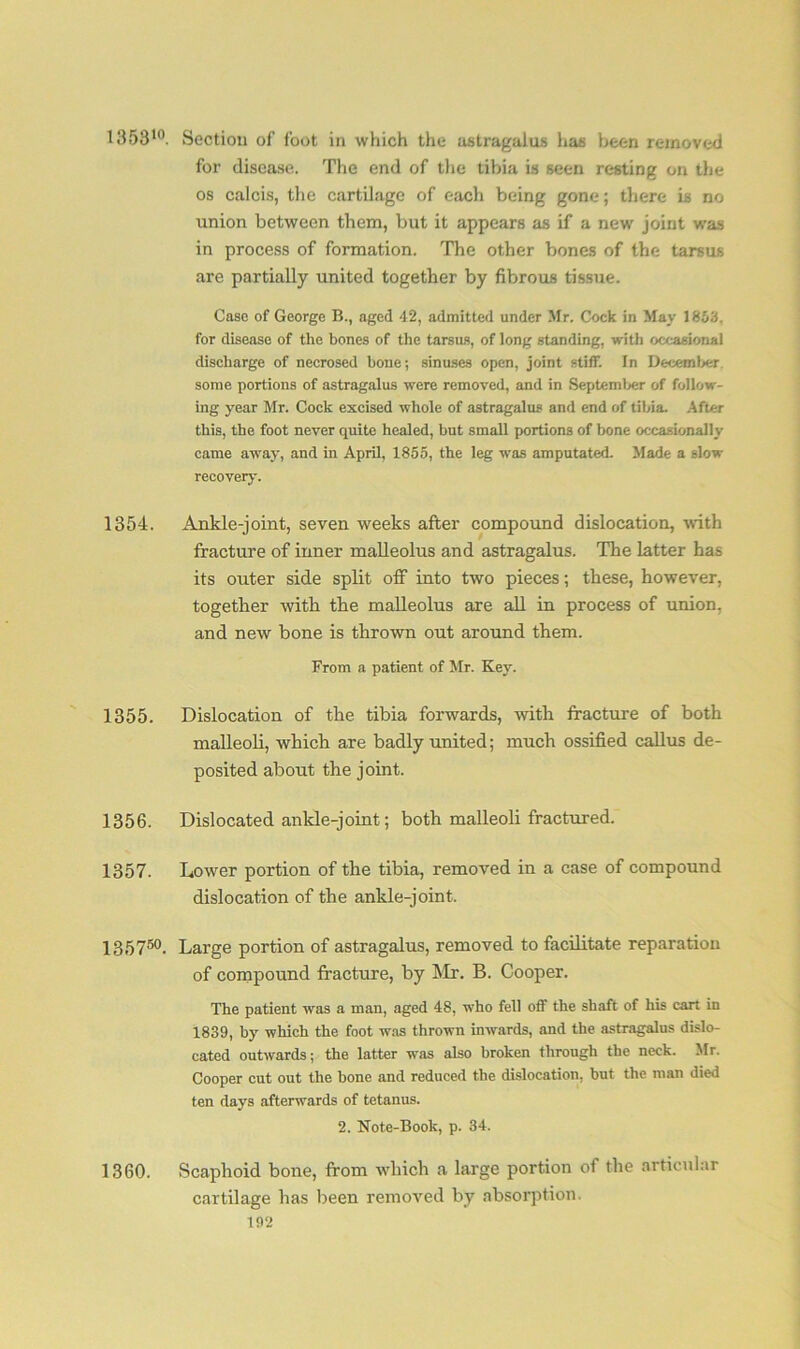 135310. Section of foot in which the astragalus has been removed for disease. The end of the tibia is seen resting on the os calcis, the cartilage of each being gone; there is no union between them, but it appears as if a new joint was in process of formation. The other bones of the tarsus are partially united together by fibrous tissue. Case of George B., aged 42, admitted under Mr. Cock in May 1853. for disease of the bones of the tarsus, of long standing, with occasional discharge of necrosed bone; sinuses open, joint stiff. In December some portions of astragalus were removed, and in September of follow- ing year Mr. Cock excised whole of astragalus and end of tibia. After this, the foot never quite healed, but small portions of bone occasionally came away, and in April, 1855, the leg was amputated- Made a slow recovery. 1354. Ankle-joint, seven weeks after compound dislocation, with fracture of inner malleolus and astragalus. The latter has its outer side split off into two pieces; these, however, together with the malleolus are all in process of union, and new bone is thrown out around them. From a patient of Mr. Key. 1355. Dislocation of the tibia forwards, with fracture of both malleoli, which are badly united; much ossified callus de- posited about the joint. 1356. Dislocated ankle-joint; both malleoli fractured. 1357. Lower portion of the tibia, removed in a case of compound dislocation of the ankle-joint. 135750. Large portion of astragalus, removed to facilitate reparation of compound fracture, by Mr. B. Cooper. The patient wras a man, aged 48, who fell off the shaft of his cart in 1839, by which the foot was thrown inwards, and the astragalus dislo- cated outwards; the latter was also broken through the neck. Mr. Cooper cut out the bone and reduced the dislocation, but the man died ten days afterwards of tetanus. 2. Note-Book, p. 34. 1360. Scaphoid bone, from which a large portion of the articular cartilage has been removed by absorption.