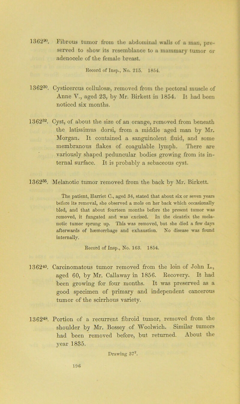 1 «16^54<>. Fibrous tumor from the abdominal walls of a man, pre- served to show its resemblance to a mammary tumor or adenocele of the female breast. Record of Insp., No. 215. 18/14. 136230. Cysticercus cellulosae, removed from the pectoral muscle of Anne V., aged 23, by Mr. Birkett in 1854. It had been noticed six months. 136282. Cyst, of about the size of an orange, removed from beneath the latissimus dorsi, from a middle aged man by Mr. Morgan. It contained a sanguinolent fluid, and some membranous flakes of coagulable lymph. There are variously shaped peduncular bodies growing from its in- ternal surface. It is probably a sebaceous cyst. 136236. Melanotic tumor removed from the back by Mr. Birkett. The patient, Harriet C., aged 34, stated that about six or seven years before its removal, she observed a mole on her back which occasionally bled, and that about fourteen months before the present tumor was removed, it fungated and was excised. In the cicatrix the mela- notic tumor sprung up. This was removed, but she died a few days afterwards of haemorrhage and exhaustion. No disease was found internally. Record of Insp., No. 163. 1854. 136210. Carcinomatous tumor removed from the loin of John L., aged 60, by Mr. Callaway in 1856. Recovery. It had been growing for four months. It was preserved as a good specimen of primary and independent cancerous tumor of the scirrhous variety. 136248. Portion of a recurrent fibroid tumor, removed from the shoulder by Mr. Bossey of Woolwich. Similar tumors had been removed before, but returned. About the year 1835. Drawing 37*.