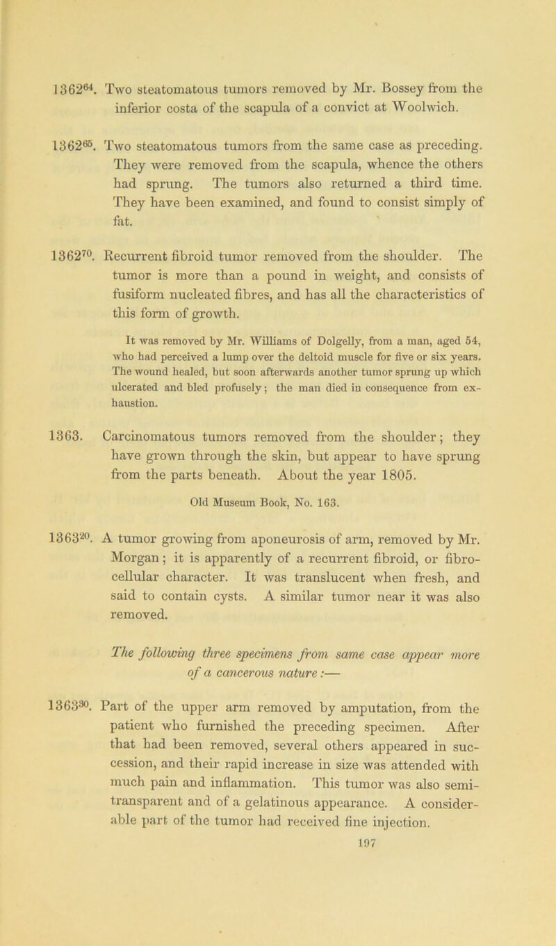 136264. Two steatomatous tumors removed by Mr. Bossey from the inferior costa of the scapula of a convict at Woolwich. 136265. Two steatomatous tumors from the same case as preceding. They were removed from the scapula, whence the others had sprung. The tumors also returned a third time. They have been examined, and found to consist simply of fat. 136270. Recurrent fibroid tumor removed from the shoulder. The tumor is more than a pound in weight, and consists of fusiform nucleated fibres, and has all the characteristics of this form of growth. It was removed by Mr. Williams of Dolgelly, from a man, aged 54, who had perceived a lump over the deltoid muscle for five or six years. The wound healed, but soon afterwards another tumor sprung up which ulcerated and bled profusely; the man died in consequence from ex- haustion. 1363. Carcinomatous tumors removed from the shoulder; they have grown through the skin, but appear to have sprung from the parts beneath. About the year 1805. Old Museum Book, No. 163. 136320. A tumor growing from aponeurosis of arm, removed by Mr. Morgan; it is apparently of a recurrent fibroid, or fibro- cellular character. It was translucent when fresh, and said to contain cysts. A similar tumor near it was also removed. The following three specimens from same case appear more of a cancerous nature:— 136330. Part of the upper arm removed by amputation, from the patient who furnished the preceding specimen. After that had been removed, several others appeared in suc- cession, and their rapid increase in size was attended with much pain and inflammation. This tumor was also semi- transparent and of a gelatinous appearance. A consider- able part of the tumor had received fine injection.