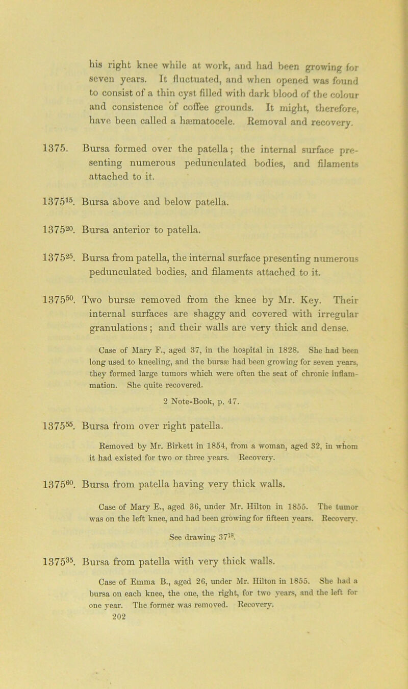 his right knee while at work, and had been growing for seven years. It fluctuated, and when opened was found to consist of a thin cyst filled with dark blood of the colour and consistence of coffee grounds. It might, therefore, have been called a hajmatocele. Removal and recovery. 1375. Bursa formed over the patella; the internal surface pre- senting numerous pedunculated bodies, and filaments attached to it. 137515. Bursa above and below patella. 137520. Bursa anterior to patella. 137525. Bursa from patella, the internal surface presenting numerous pedunculated bodies, and filaments attached to it. 137550. Two bursa; removed from the knee by Mr. Key. Their internal surfaces are shaggy and covered with irregular granulations; and their walls are very thick and dense. Case of Mary F., aged 37, in the hospital in 1828. She had been long used to kneeling, and the bursae had been growing for seven years, they formed large tumors which were often the seat of chronic inflam- mation. She quite recovered. 2 Note-Book, p. 47. 137555. Bursa from over right patella. Removed by Mr. Birkett in 1854, from a woman, aged 32, in whom it had existed for two or three years. Recovery. 137560. Bursa from patella having very thick walls. Case of Mary E., aged 36, under Mr. Hilton in 1855. The tumor was on the left knee, and had been growing for fifteen years. Recovery. See drawing 3718. 13 7 535. Bursa from patella with very thick walls. Case of Emma B., aged 26, under Mr. Hilton in 1855. She had a bursa on each knee, the one, the right, for two years, and the left for one year. The former was removed. Recovery.
