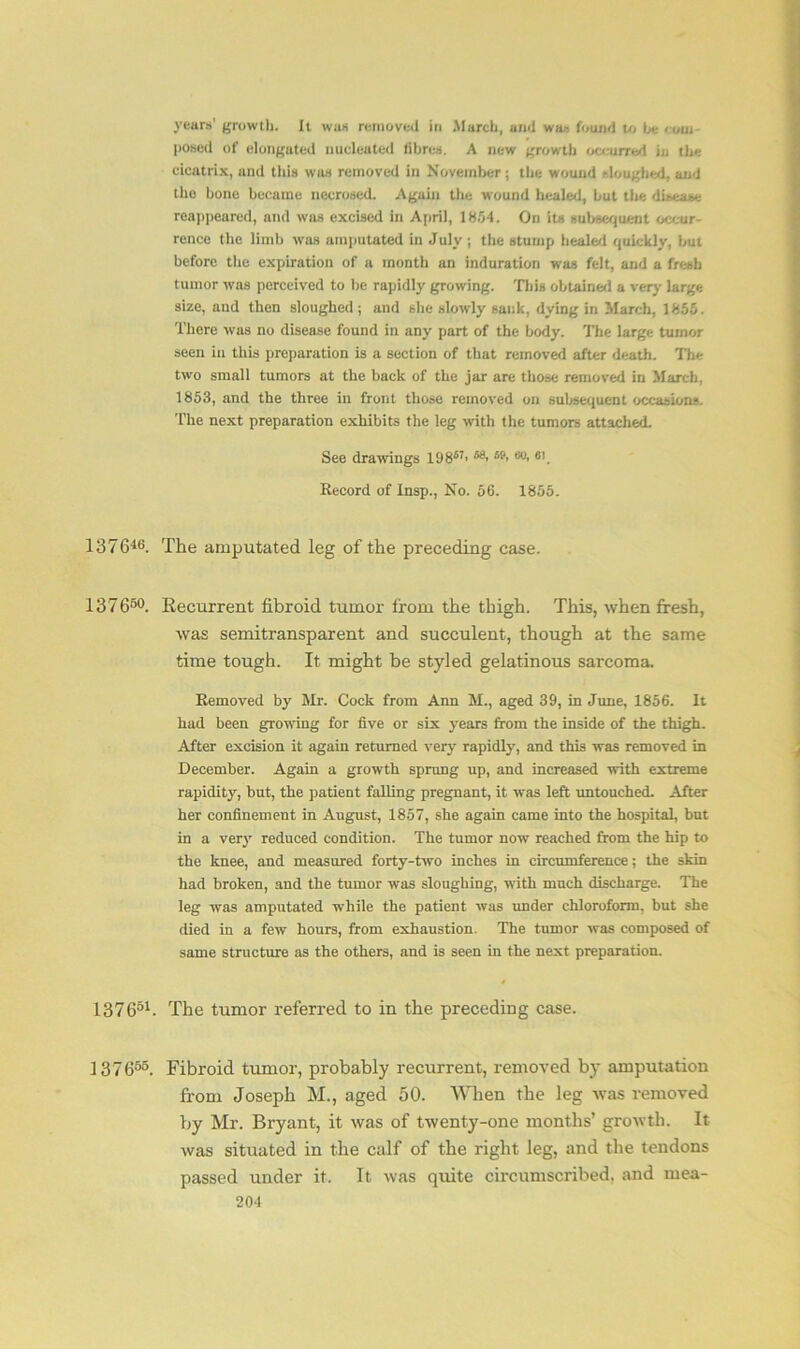 years’ growth, it wus removed in March, and was found to he < oui posed of elongated nucleated fibres. A new growth occurred in the cicatrix, and this was removed in November; the wound sloughed, and the bone became necrosed. Aguin the wound healed, but the disease reappeared, and was excised in April, 1854. On its subsequent occur- rence the limb was amputated in July ; the stump healed quickly, but before the expiration of a month an induration was felt, and a fresh tumor was perceived to be rapidly growing. This obtained a very large size, and then sloughed; and she slowly sank, dying in March, 1855. There was no disease found in any part of the body. The large tumor seen in this preparation is a section of that removed after death. The two small tumors at the back of the jar are those removed in March, 1853, and the three in front those removed on subsequent occasions. The next preparation exhibits the leg with the tumors attached. See drawings 19867> 59< ®°> 61. Record of Insp., No. 56. 1855. 137646. The amputated leg of the preceding case. 137650. Recurrent fibroid tumor from the thigh. This, when fresh, was semitransparent and succulent, though at the same time tough. It might be styled gelatinous sarcoma. Removed by Mr. Cock from Ann M., aged 39, in June, 1856. It had been growing for five or six years from the inside of the thigh. After excision it again returned very rapidly, and this was removed in December. Again a growth sprung up, and increased with extreme rapidity, but, the patient falling pregnant, it was left untouched. After her confinement in August, 1857, she again came into the hospital, but in a very reduced condition. The tumor nowT reached from the hip to the knee, and measured forty-two inches in circumference; the skin had broken, and the tumor was sloughing, with much discharge. The leg was amputated while the patient was under chloroform, but she died in a few hours, from exhaustion. The tumor was composed of same structure as the others, and is seen in the next preparation. 13 7 631. The tumor referred to in the preceding case. 137655. Fibroid tumor, probably recurrent, removed by amputation from Joseph M., aged 50. When the leg was removed by Mr. Bryant, it was of twenty-one months’ growth. It was situated in the calf of the right leg, and the tendons passed under it. It was quite circumscribed, and mea-