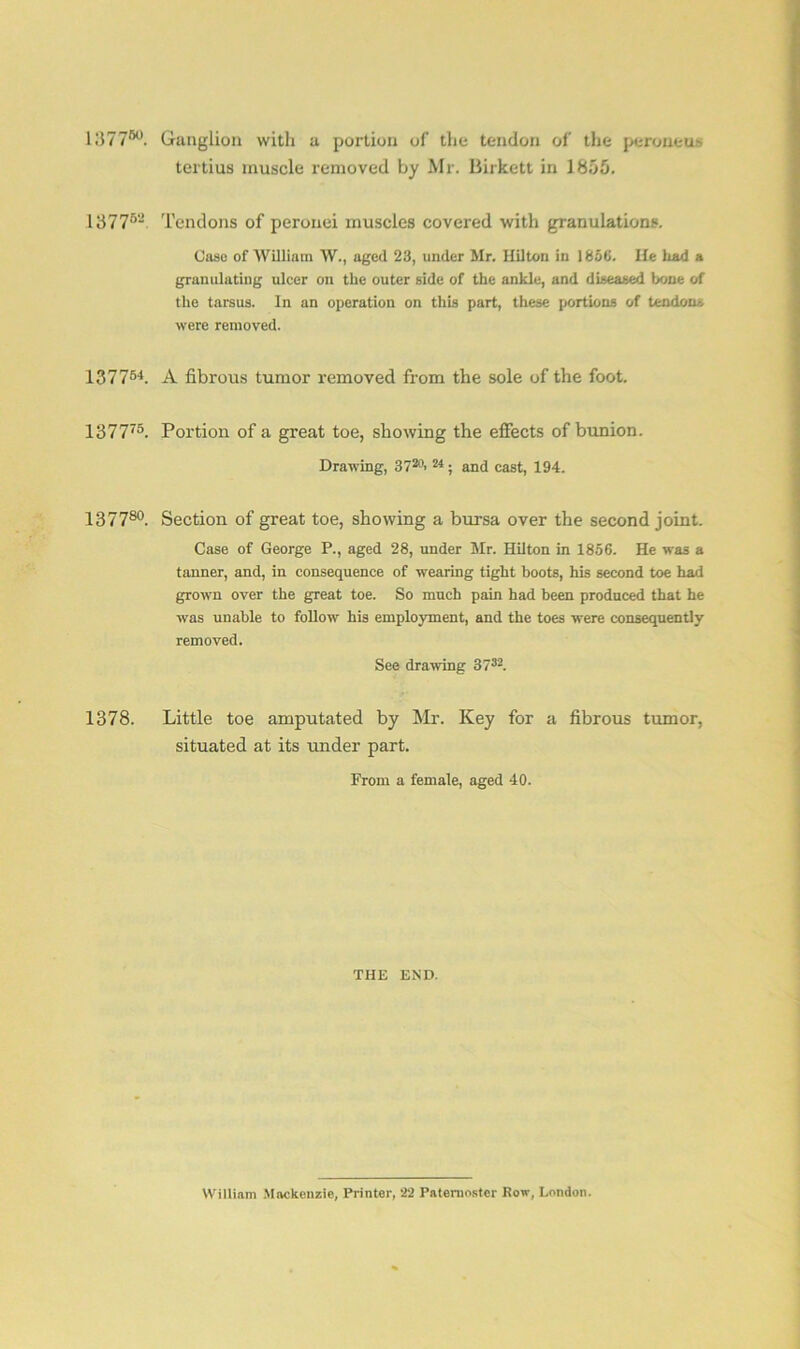 1377®°. Ganglion witli a portion of the tendon of the peroneus tertius muscle removed by Mr. Birkett in 1855. 13776-’ Tendons of peronei muscles covered with granulations. Oaso of William W., aged 23, under Mr. Hilton in 1850. He had a granulating ulcer on the outer side of the ankle, and diseased bone of the tarsus. In an operation on this part, these portions of tendons were removed. I37754. A fibrous tumor removed from the sole of the foot. 137775. Portion of a great toe, showing the effects of bunion. Drawing, 3720- 24; and cast, 194. 137780. Section of great toe, showing a bursa over the second joint. Case of George P., aged 28, under Mr. Hilton in 1856. He was a tanner, and, in consequence of wearing tight boots, his second toe had grown over the great toe. So much pain had been produced that he was unable to follow his employment, and the toes were consequently removed. See drawing 3732. 1378. Little toe amputated by Mr. Key for a fibrous tumor, situated at its under part. From a female, aged 40. THE END. William Mackenzie, Printer, 22 Paternoster Row, London.