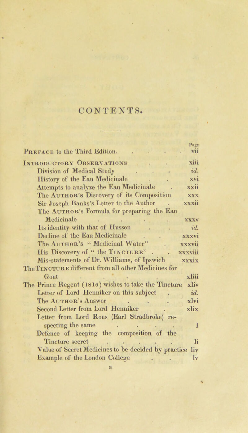 CONTENTS Page Preface to the Third Edition. . . . vii Introductory Observations . . xiii Division of Medical Study . . . id. History of the Eau Medicinale . . xvi Attempts to analyze the Eau Medicinale . xxii The Author’s Discovery of its Composition xxx Sir Joseph Banks’s Letter to the Author . xxxii The Author’s Formula for preparing the Eau Medicinale .... xxxv Its identity with that of Husson . . id. Decline of the Eau Medicinale . . xxxvi The Author’s “ Medicinal Water” . xxxvii His Discovery of “ the Tincture” . . xxxviii Mis-statements of Dr. Williams, of Ipswich xxxix TheTiNCTURE different from all other Medicines for Gout ... . xliii The Prince Regent (1816) wishes to take the Tincture xliv Letter of Lord Henniker on this subject . id. The Author’s Answer . . . xlvi Second Letter from Lord Henniker . xlix Letter from Lord Rous (Earl Stradbroke) re- specting the same .... 1 Defence of keeping the composition of the Tincture secret ..... li Yalue of Secret Medicines to he decided by practice liv Example of the London College . . Iv a