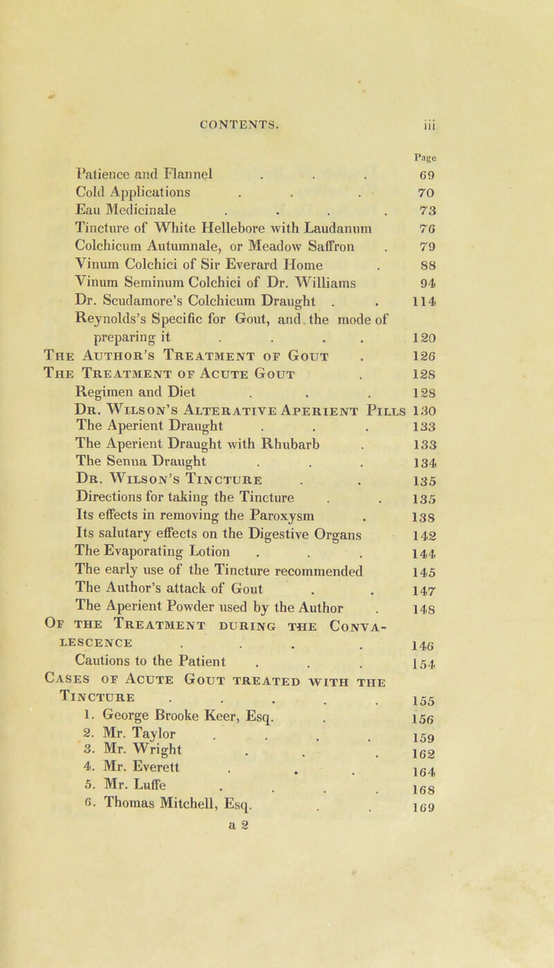 Page Patience and Flannel . . . C9 Cold Applications . . . 70 Eau Medicinale ... .73 Tincture of White Hellebore with Laudanum 76 Colchicum Autumnale, or Meadow Saffron . 79 Vinum Colchici of Sir Everard Home . SS Vinum Seminum Colchici of Dr. Williams 94 Dr. Scudamore’s Colchicum Draught . . 114 Reynolds’s Specific for Gout, and the mode of preparing it . . . 120 The Author’s Treatment or Gout . 126 The Treatment of Acute Gout . 128 Regimen and Diet . . . 12S Dr. Wilson’s Alterative Aperient Pills 130 The Aperient Draught . . . 133 The Aperient Draught with Rhubarb . 133 The Senna Draught . . . 134 Dr. Wilson’s Tincture . . 135 Directions for taking the Tincture . . 13.5 Its effects in removing the Paroxysm . 13s Its salutary effects on the Digestive Organs 142 The Evaporating Lotion . . . 144, The early use of the Tincture recommended 145 The Author’s attack of Gout . . 147 The Aperient Powder used by the Author . 14s Of the Treatment during the Conva- lescence ... . 146 Cautions to the Patient . . . 154 Cases of Acute Gout treated with the Tincture ..... 155 1. George Brooke Keer, Esq. . 156 2. Mr. Taylor . . , . 159 3. Mr. Wright . . # iG2 4. Mr. Everett . . . 1G4 5. Mr. Luffe . . _ . 16S 6. Thomas Mitchell, Esq. . . 159