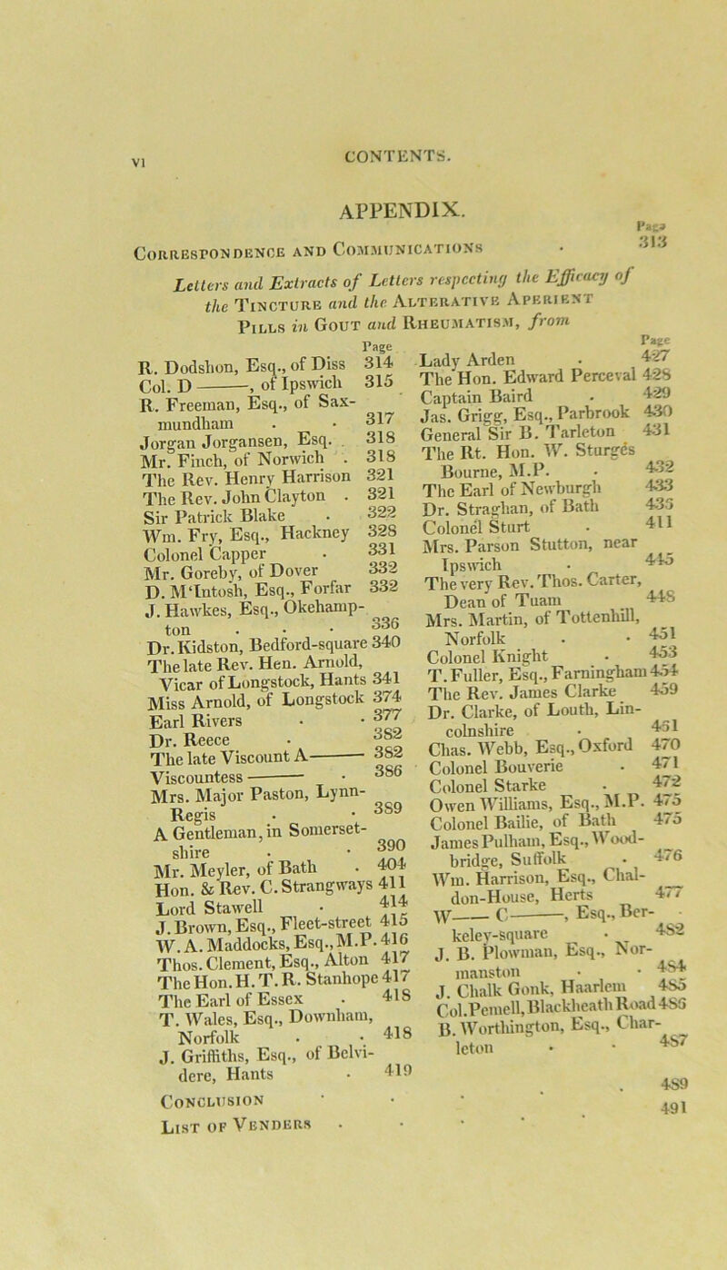 appendix. Correspondence and Communications Letters and Extracts of Letters respecting the Efficacy oj the Tincture and the Alterative Aperieni Pills in Gout and Rheumatism, fiom p»e» 313 R. Dodshon, Esq., of Diss Col. D , of Ipswich Page .314 315 317 318 318 321 321 322 328 331 332 332 Pane Lady Arden . 42/ The Hon. Edward Perceval 428 R. Freeman, Esq., of Sax- mundham Jorgan Jorgansen, Esq. Mr. Finch, of Norwich . The Rev. Henry Harrison The Rev. John Clayton . Sir Patrick Blake Win. Fry, Esq., Hackney Colonel 'Capper Mr. Goreby, of Dover D. MTutosh, Esq., Forfar J. Hawkes, Esq., Okehamp- ton . • • 336 Dr. Kidston, Bedford-square 340 The late Rev. Hen. Arnold, Vicar ofLongstock, Hants 341 Miss Arnold, of Longstock 374 Earl Rivers • • 377 Dr. Reece • ^°2 The late Viscount A 382 Viscountess — • 3S6 Mrs. Major Paston, Lynn- Regis • • 3S9 A Gentleman, in Somerset- shire • • 390 Mr. Meyler, of Bath • 404 Hon. & Rev. C.Strangways 411 Lord Stawell J. Brown, Esq., Fleet-street 415 W. A. Maddocks, Esq.,M.P. 416 Thos.Clement, Esq., Alton 417 The Hon. H. T. R. Stanhope 41 7 The Earl of Essex . 41S T. Wales, Esq., Downham, Norfolk • -4.18 J. Griffiths, Esq., of Bclvi- dere, Hants • 4-19 Conclusion List of Venders . 429 430 431 Captain Baird Jas. Grigg, Esq., Parbrook General Sir B. Tarleton The Rt. Hon. W. Sturges Bourne, M.P. The Earl of Newburgh Dr. Straghan, of Bath Colonel Sturt Mrs. Parson Stutton, near Ipswich The very Rev. Thos. Carter, Dean of Tuam 448 Mrs. Martin, of Tottenliill, Norfolk • • 45! Colonel Knight - 453 T. Fuller, Esq., Farningham 4o4 —  . 459 432 433 435 411 415 451 470 471 472 475 475 476 The Rev. James Clarke Dr. Clarke, of Louth, Lin- colnshire Clias. Webb, Esq., Oxford Colonel Bouverie Colonel StaTke Owen Williams, Esq., M.P. Colonel Bailie, of Bath James Pulham, Esq., IV ood- bridge, Suffolk Wm. Harrison, Esq., Clial- don-House, Herts 4/ / W C— , Esq., Ber- keley-square . 482 J. B. Plowman, Esq., Nor- manston • • 4S4 J. Chalk Gonk, Haarlem 4So Col.Pemell, Blackheath Road 4S3 B. Worthington, Esq., Char- leton • • 4S7 4S9 491