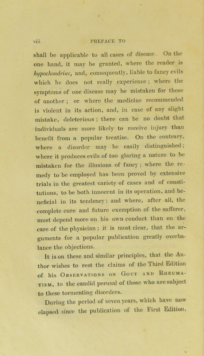 shall be applicable to all cases of disease. On the one hand, it may be granted, where the reader is hypochondriac, and, consequently, liable to fancy evils which he does not really experience; wrhere the symptoms of one disease may be mistaken for those of another ; or where the medicine recommended is violent in its action, and, in case of any slight mistake, deleterious ; there can be no doubt that individuals are more likely to receive injury than benefit from a popular treatise. On the contrary, where a disorder may be easily distinguished; where it produces evils of too glaring a nature to be mistaken for the illusions of fancy ; where the re- medy to be employed has been proved by extensive trials in the greatest variety of cases and of consti- tutions, to be both innocent in its operation, and be- neficial in its tendency; and where, after all, the complete cure and future exemption of the sufterer, must depend more on his own conduct than on the care of the physician ; it is most clear, that the ar- guments for a popular publication greatly overba- lance the objections. It is on these and similar principles, that the Au- thor wishes to rest the claims of the Third Edition of his Observations on Gout and Rheuma- tism, to the candid perusal of those who are subject to these tormenting disorders. During the period of seven years, which have now elapsed since the publication of the First Edition,