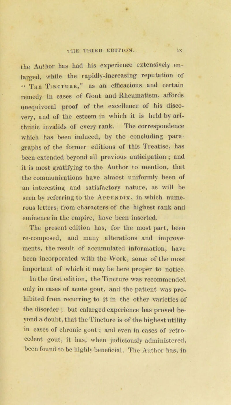 the Author has had his experience extensively en- larged, while the rapidly-increasing reputation of “ The Tincture,” as an efficacious and certain remedy in cases of Gout and Rheumatism, affords unequivocal proof of the excellence of his disco- very, and of the esteem in which it is held by ari- thritic invalids of every rank. The correspondence which has been induced, by the concluding para- graphs of the former editions of this Treatise, has been extended beyond all previous anticipation ; and it is most gratifying to the Author to mention, that the communications have almost uniformly been of an interesting and satisfactory nature, as will be seen by referring to the Appendix, in which nume- rous letters, from characters of the highest rank and eminence in the empire, have been inserted. The present edition has, for the most part, been re-composed, and many alterations and improve- ments, the result of accumulated information, have been incorporated with the Work, some of the most important of which it may be here proper to notice. In the first edition, the Tincture was recommended only in cases of acute gout, and the patient was pro- hibited from recurring to it in the other varieties of the disorder ; but enlarged experience has proved be- yond a doubt, that the Tincture is of the highest utility in cases of chronic gout; and even in cases of retro- cedent gout, it has, when judiciously administered, been found to be highly beneficial. The Author has, in