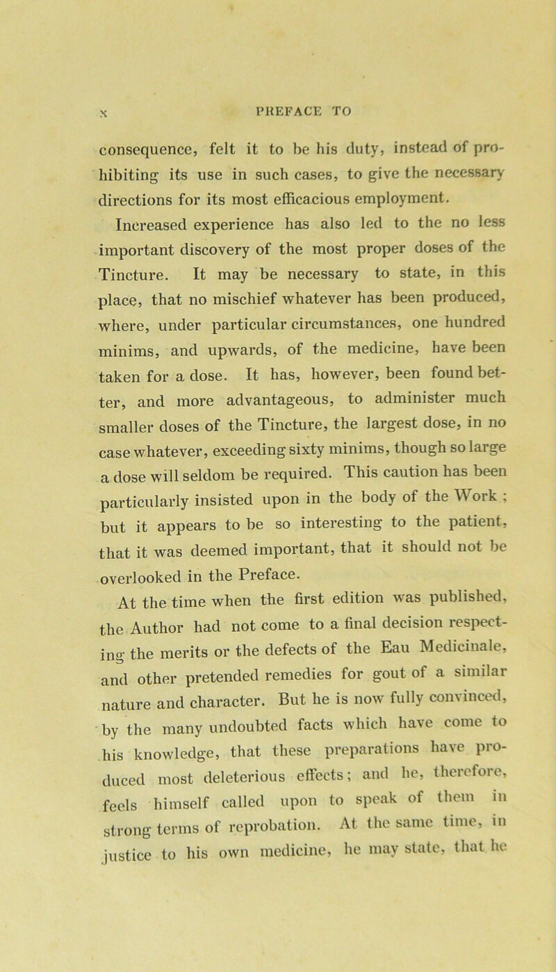 consequence, felt it to be his duty, instead of pro- hibiting its use in such cases, to give the necessary directions for its most efficacious employment. Increased experience has also led to the no less important discovery of the most proper doses of the Tincture. It may be necessary to state, in this place, that no mischief whatever has been produced, where, under particular circumstances, one hundred minims, and upwards, of the medicine, have been taken for a dose. It has, however, been found bet- ter, and more advantageous, to administer much smaller doses of the Tincture, the largest dose, in no case whatever, exceeding sixty minims, though so large a dose will seldom be required. This caution has been particularly insisted upon in the body of the W ork ; but it appears to be so interesting to the patient, that it was deemed important, that it should not be overlooked in the Preface. At the time when the first edition was published, the Author had not come to a final decision lespect- ing the merits or the defects of the Eau Medicinale, and other pretended remedies for gout of a similar nature and character. But he is now fully convinced, by the many undoubted facts which have come to his knowledge, that these preparations have pro- duced most deleterious effects; and he, therefore, feels himself called upon to speak of them in strong terms of reprobation. At the same time, in justice to his own medicine, he may state, that he