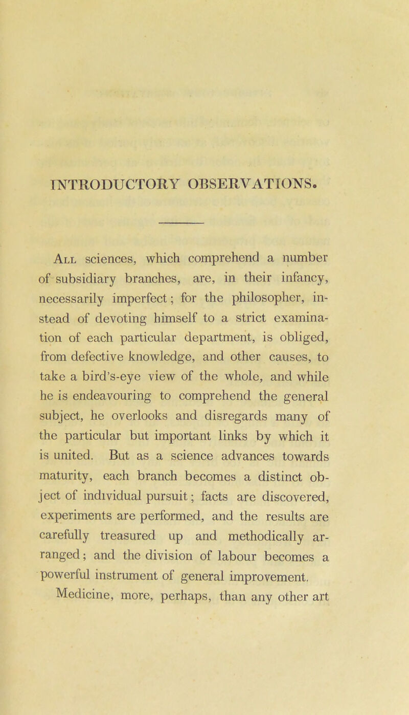 INTRODUCTORY OBSERVATIONS All sciences, which comprehend a number of subsidiary branches, are, in their infancy, necessarily imperfect; for the philosopher, in- stead of devoting himself to a strict examina- tion of each particular department, is obliged, from defective knowledge, and other causes, to take a bird’s-eye view of the whole, and while he is endeavouring to comprehend the general subject, he overlooks and disregards many of the particular but important links by which it is united. But as a science advances towards maturity, each branch becomes a distinct ob- ject of individual pursuit; facts are discovered, experiments are performed, and the results are carefully treasured up and methodically ar- ranged ; and the division of labour becomes a powerful instrument of general improvement. Medicine, more, perhaps, than any other art