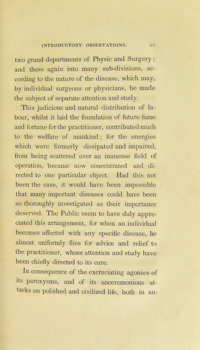 two grand departments of Physic and Surgery ; and these again into many sub-divisions, ac- cording to the nature of the disease, which may, by individual surgeons or physicians, be made the subject of separate attention and study. This judicious and natural distribution of la- bour, whilst it laid the foundation of future fame and fortune for the practitioner, contributed much to the welfare of mankind; for the energies which were formerly dissipated and impaired, from being scattered over an immense field of operation, became now concentrated and di- rected to one particular object. Had this not been the case, it would have been impossible that many important diseases could have been so thoroughly investigated as their importance deserved. The Public seem to have duly appre- ciated this arrangement, for when an individual becomes affected with any specific disease, he almost uniformly flies for advice and relief to the practitioner, whose attention and study have been chiefly directed to its cure. In consequence of the excruciating agonies of its paroxysms, and of its unceremonious at- tacks on polished and civilized life, both in an-