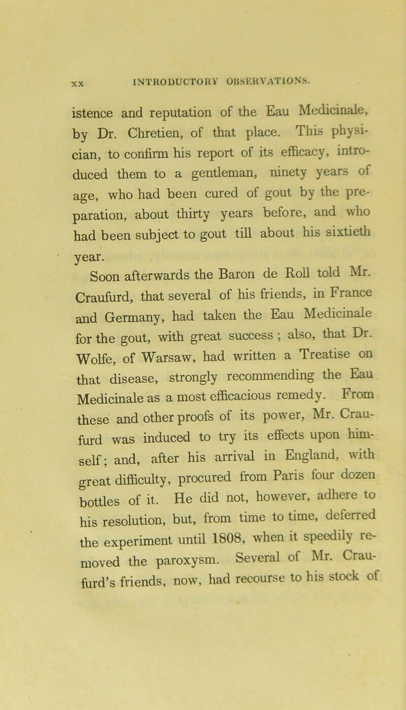 istence and reputation of the Eau Medicinale, by Dr. Chretien, of that place. This physi- cian, to confirm his report of its efficacy, intro- duced them to a gentleman, ninety years of age, who had been cured of gout by the pre- paration, about thirty years before, and who had been subject to gout till about his sixtieth year. Soon afterwards the Baron de Roll told Mr. Craufurd, that several of his friends, in France and Germany, had taken the Eau Medicinale for the gout, with great success ; also, that Dr. Wolfe, of Warsaw, had written a Treatise on that disease, strongly recommending the Eau Medicinale as a most efficacious remedy. From these and other proofs of its power, Mr. Crau- furd was induced to try its effects upon him- self; and, after his arrival in England, with great difficulty, procured from Paris four dozen bottles of it. He did not, however, adhere to his resolution, but, from time to time, deferred the experiment until 1808, when it speedily re- moved the paroxysm. Several of Mr. Crau- ffird’s friends, now, had recourse to his stock of