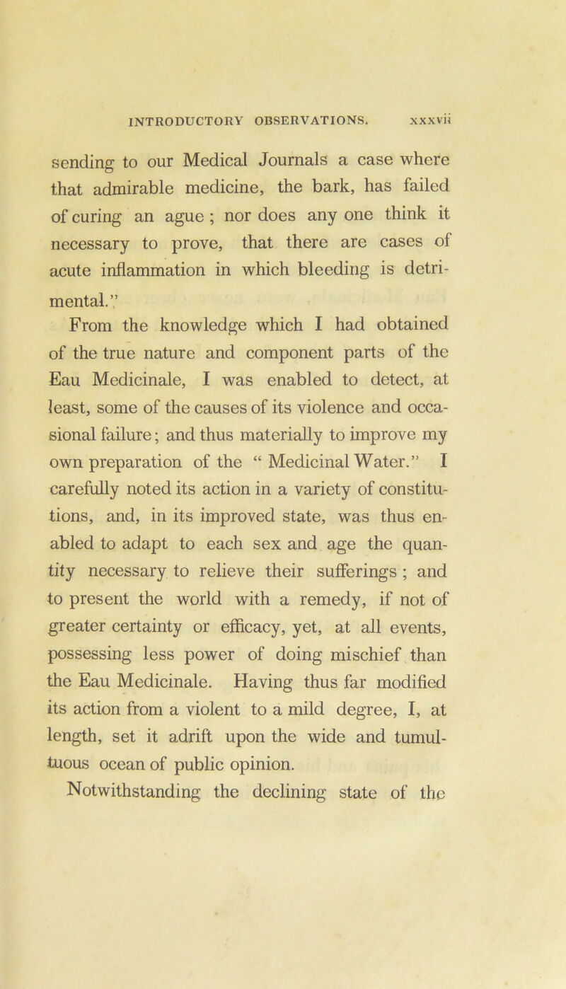 sending to our Medical Journals a case where that admirable medicine, the bark, has failed of curing an ague ; nor does any one think it necessary to prove, that there are cases of acute inflammation in which bleeding is detri- mental.’,’ From the knowledge which I had obtained of the true nature and component parts of the Eau Medicinale, I was enabled to detect, at least, some of the causes of its violence and occa- sional failure; and thus materially to improve my own preparation of the “ Medicinal Water.” I carefully noted its action in a variety of constitu- tions, and, in its improved state, was thus en- abled to adapt to each sex and age the quan- tity necessary to relieve their sufferings ; and to present the world with a remedy, if not of greater certainty or efficacy, yet, at all events, possessing less power of doing mischief than the Eau Medicinale. Having thus far modified its action from a violent to a mild degree, I, at length, set it adrift upon the wide and tumul- tuous ocean of public opinion. Notwithstanding the declining state of the