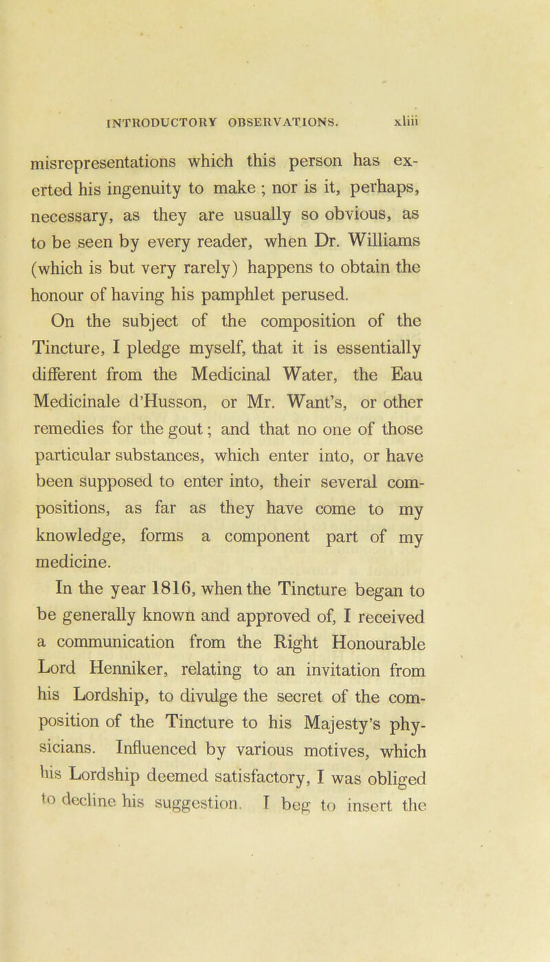 misrepresentations which this person has ex- erted his ingenuity to make ; nor is it, perhaps, necessary, as they are usually so obvious, as to be seen by every reader, when Dr. Williams (which is but very rarely) happens to obtain the honour of having his pamphlet perused. On the subject of the composition of the Tincture, I pledge myself, that it is essentially different from the Medicinal Water, the Eau Medicinale d’Husson, or Mr. Want’s, or other remedies for the gout; and that no one of those particular substances, which enter into, or have been supposed to enter into, their several com- positions, as far as they have come to my knowledge, forms a component part of my medicine. In the year 1816, when the Tincture began to be generally known and approved of, I received a communication from the Right Honourable Lord Henniker, relating to an invitation from his Lordship, to divulge the secret of the com- position of the Tincture to his Majesty’s phy- sicians. Influenced by various motives, which his Lordship deemed satisfactory, I was obliged to decline his suggestion. I beg to insert the