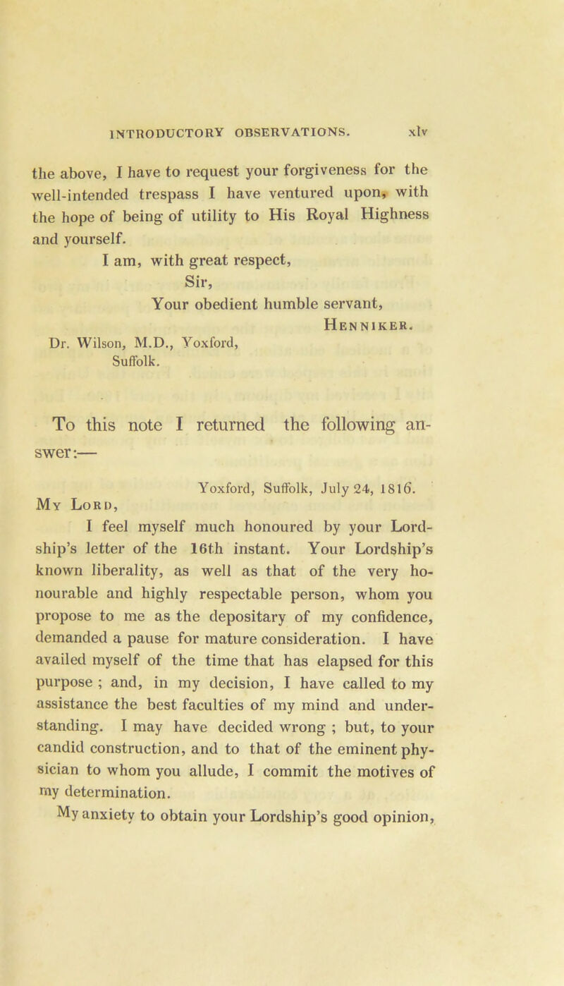 the above, I have to request your forgiveness for the well-intended trespass I have ventured upon, with the hope of being of utility to His Royal Highness and yourself. I am, with great respect, Sir, Your obedient humble servant, Henniker. Dr. Wilson, M.D., Yoxford, Suffolk. To this note I returned the following an- swer:— Yoxford, Suffolk, July 24, 1816. My Lord, I feel myself much honoured by your Lord- ship’s letter of the 16th instant. Your Lordship’s known liberality, as well as that of the very ho- nourable and highly respectable person, whom you propose to me as the depositary of my confidence, demanded a pause for mature consideration. I have availed myself of the time that has elapsed for this purpose ; and, in my decision, I have called to my assistance the best faculties of my mind and under- standing. I may have decided wrong ; but, to your candid construction, and to that of the eminent phy- sician to whom you allude, I commit the motives of my determination. My anxiety to obtain your Lordship’s good opinion,