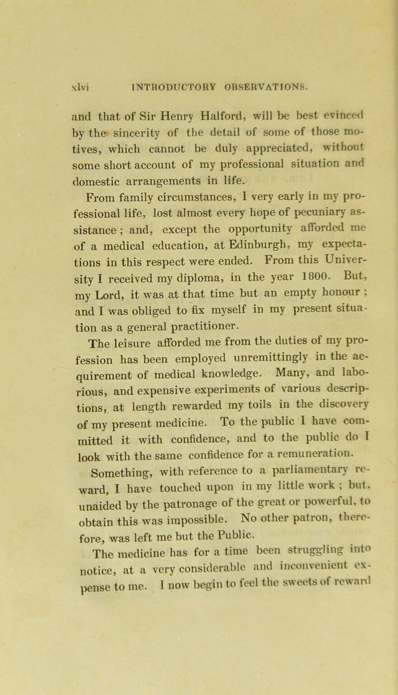 and that of Sir Henry Halford, will be best evinced by the sincerity of the detail of some of those mo- tives, which cannot be duly appreciated, without some short account of my professional situation and domestic arrangements in life. From family circumstances, I very early in my pro- fessional life, lost almost every hope of pecuniary as- sistance ; and, except the opportunity afforded me of a medical education, at Edinburgh, my expecta- tions in this respect were ended. From this Univer- sity I received my diploma, in the year 1800. But, my Lord, it was at that time but an empty honour ; and I was obliged to fix myself in my present situa- tion as a general practitioner. The leisure afforded me from the duties of my pro- fession has been employed unremittingly in the ac- quirement of medical knowledge. Many, and labo- rious, and expensive experiments of various descrip- tions, at length rewarded my toils in the discovery of my present medicine. To the public I have com- mitted it with confidence, and to the public do I look with the same confidence for a remuneration. Something, with reference to a parliamentary re- ward, I have touched upon in my little work ; but, unaided by the patronage of the great or powerful, to obtain this was impossible. No other patron, there- fore, was left me but the Public. The medicine has for a time been struggling into notice, at a very considerable and inconvenient ex- pense to me. I now begin to feel the sweets of reward