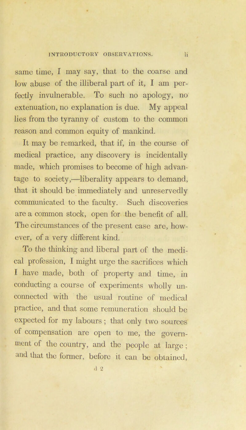 same time, I may say, that to the coarse and low abuse of the illiberal part of it, I am per- fectly invulnerable. To such no apology, no extenuation, no explanation is due. My appeal lies from the tyranny of custom to the common reason and common equity of mankind. It may be remarked, that if, in the course of medical practice, any discovery is incidentally made, which promises to become of high advan- tage to society,—liberality appears to demand, that it should be immediately and unreservedly communicated to the faculty. Such discoveries are a common stock, open for the benefit of all. The circumstances of the present case are, how- ever, of a very different kind. To the thinking and liberal part of the medi- cal profession, I might urge the sacrifices which I have made, both of property and time, in conducting a course of experiments wholly un- connected with the usual routine of medical practice, and that some remuneration should be expected for my labours ; that only two sources of compensation are open to me, the govern- ment of the country, and the people at large; and that the former, before it can be obtained,