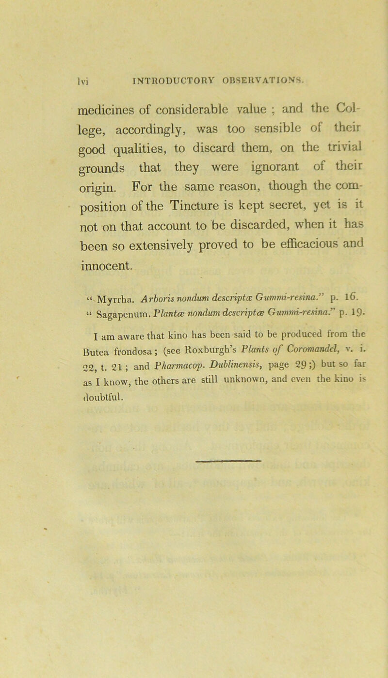 VI medicines of considerable value ; and the Col- lege, accordingly, was too sensible of their good qualities, to discard them, on the trivial grounds that they were ignorant of their origin. For the same reason, though the com- position of the Tincture is kept secret, yet is it not on that account to be discarded, when it has been so extensively proved to be efficacious and innocent. “ Myrrha. Arboris nondurn descriptce Gumnd-resina.” p. l6. “ Sagapenum. Plantce nondum descriptce Gummi-resinap. 19- I am aware that kino has been said to be produced from the Butea frondosa; (see Roxburgh’s Plants of Coromandel, v. i. 22, t. 21 ; and Pharmacop. Dublinensis, page 29;) but so far as I know, the others are still unknown, and even the kino is doubtful.