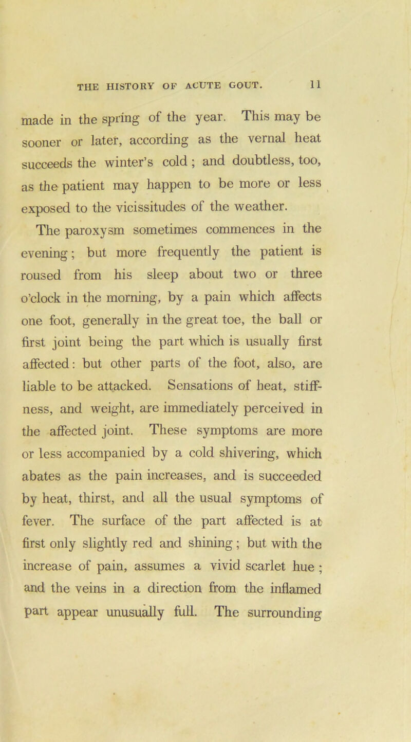 made in the spring of the year. This may be sooner or later, according as the vernal heat succeeds the winter’s cold ; and doubtless, too, as the patient may happen to be more or less exposed to the vicissitudes of the weather. The paroxysm sometimes commences in the evening; but more frequently the patient is roused from his sleep about two or three o’clock in the morning, by a pain which affects one foot, generally in the great toe, the ball or first joint being the part which is usually first affected: but other parts of the foot, also, are liable to be attacked. Sensations of heat, stiff- ness, and weight, are immediately perceived in the affected joint. These symptoms are more or less accompanied by a cold shivering, which abates as the pain increases, and is succeeded by heat, thirst, and all the usual symptoms of fever. The surface of the part affected is at first only slightly red and shining; but with the increase of pain, assumes a vivid scarlet hue ; and the veins in a direction from the inflamed part appear unusually full. The surrounding