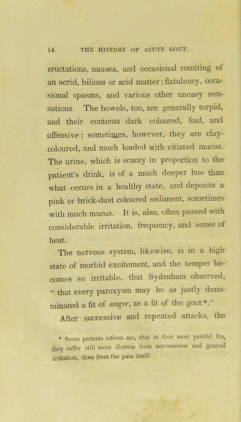 eructations, nausea, and occasional vomiting of an acrid, bilious or acid matter; flatulency, occa- sional spasms, and various other uneasy sen- sations. The bowels, too, are generally torpid, and their contents dark coloured, foul, and offensive; sometimes, however, they are clay- coloured, and much loaded with vitiated mucus. The urine, which is scanty in proportion to the patient’s drink, is of a much deeper hue than what occurs in a healthy state, and deposits a pink or brick-dust coloured sediment, sometimes with much mucus. It is, also, often passed with considerable irritation, frequency, and sense of heat. The nervous system, likewise, is in a high state of morbid excitement, and the temper be- comes so irritable, that Sydenham observed, “ that every paroxysm may be as justly deno- minated a fit of anger, as a fit Qf the gout *. After successive and repeated attacks, the * Some patients inform me, that in their most painful fits, they suffer still more distress from nervousness and general irritation, than from the pain itself.