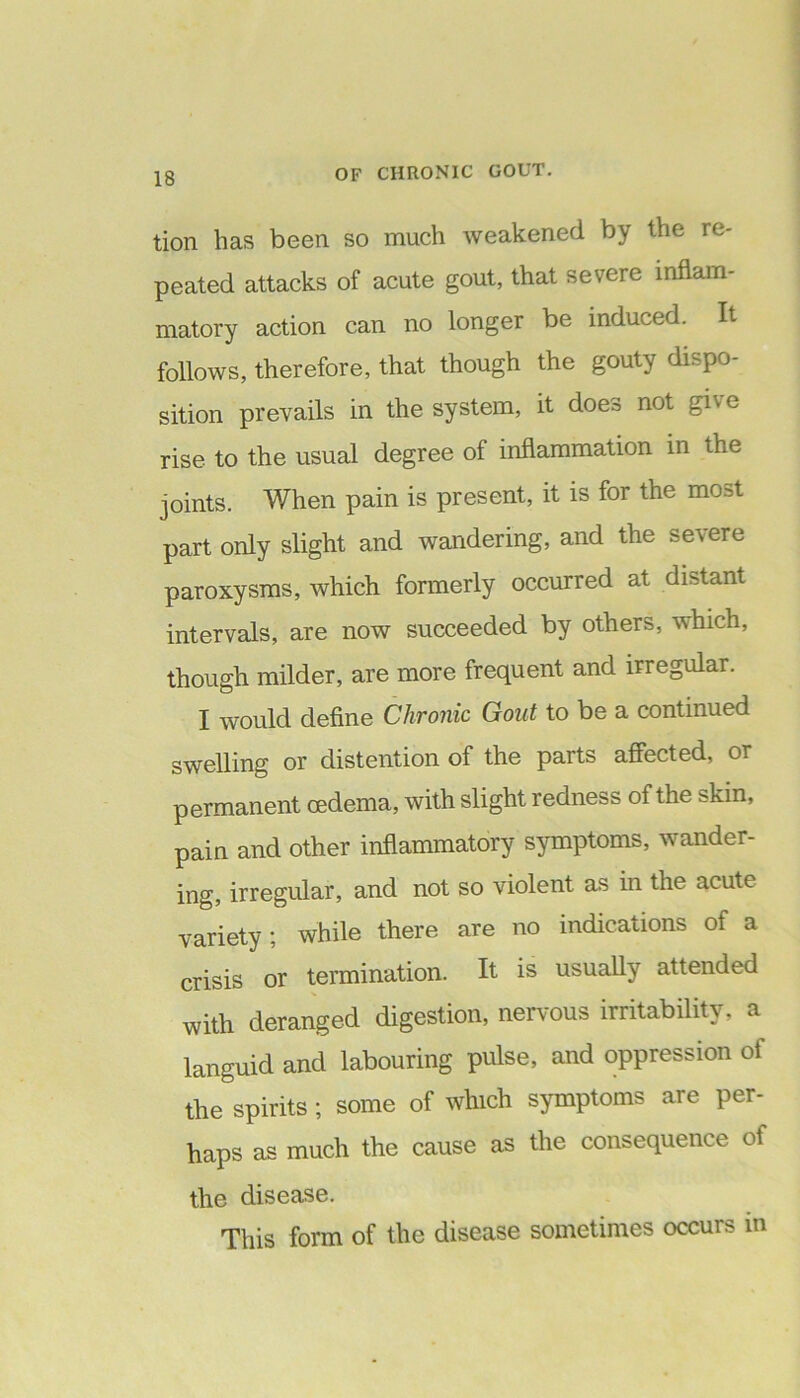 tion has been so much weakened by the re- peated attacks of acute gout, that severe inflam- matory action can no longer be induced. It follows, therefore, that though the gouty dispo- sition prevails in the system, it does not give rise to the usual degree of inflammation in the joints. When pain is present, it is for the most part only slight and wandering, and the severe paroxysms, which formerly occurred at distant intervals, are now succeeded by others, which, though milder, are more frequent and irregular. I would define Chronic Gout to be a continued swelling or distention of the parts affected, or permanent oedema, with slight redness of the skin, pain and other inflammatory symptoms, wander- ing, irregular, and not so violent as in the acute variety ; while there are no indications of a crisis or termination. It is usually attended with deranged digestion, nervous irritability, a languid and labouring pulse, and oppression of the spirits ; some of which symptoms are per- haps as much the cause as the consequence of the disease. This form of the disease sometimes occurs in